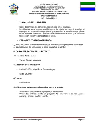 REPUBLICA DE COLOMBIA
MINISTERIO DE EDUCACION NACIONAL
SECRETARIA DE EDUCACION DEL CAQUETA
MUNICIPIO DE SOLANO
INSTITUCION EDUCATIVA RURAL CAMPO ALEGRE
Resolución de Aprobación de estudió No 000432/Nov.2008
DANE. No283765000329
NIT. No900003259-9
Docente: Wilmer Álvarez Mosquera Página4
1. 2. ANALISIS DEL PROBLEMA
No se desarrollan las competencias del área en su totalidad.
La dificultad para resolver problemas se ha dado por que al enseñar el
concepto no se desarrollan procesos que permitan al estudiante apropiarse
de un lenguaje matemático en los contextos de la vida diaria que permitan
la conexión con otros conceptos del saber.
2. PREGUNTA PROBLEMATIZADORA
¿Cómo solucionar problemas matemáticos con las cuatro operaciones básicas en
el grado segundo de primaria de la Sede Educativa El Jardín?
4. CARACTERIZACION DEL PROYECTO.
4.1 Nombre del Docente
Wilmer Álvarez Mosquera
4.2 Nombre de la institución
Institución Educativa Rural Campo Alegre
Sede: El Jardín
4.3 Área
Matemáticas
4.4Número de estudiantes vinculados con el proyecto
Vinculados directamente al proyecto 8 estudiantes
Vinculados indirectamente al proyecto 12 estudiantes de los grados
primero, tercero, cuarto y quinto.
 