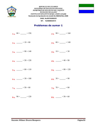 REPUBLICA DE COLOMBIA
MINISTERIO DE EDUCACION NACIONAL
SECRETARIA DE EDUCACION DEL CAQUETA
MUNICIPIO DE SOLANO
INSTITUCION EDUCATIVA RURAL CAMPO ALEGRE
Resolución de Aprobación de estudió No 000432/Nov.2008
DANE. No283765000329
NIT. No900003259-9
Docente: Wilmer Álvarez Mosquera Página50
Problemas de sumar 1
1 a. 80 + ______ = 150 1 b. 90 + ______ = 160
2 a. ______ + 10 = 80 2 b. 80 + ______ = 140
3 a. ______ + 90 = 140 3 b. 10 + ______ = 30
4 a. ______ + 50 = 120 4 b. ______ + 40 = 90
5 a. ______ + 80 = 110 5 b. ______ + 80 = 120
6 a. ______ + 30 = 100 6 b. 30 + ______ = 90
7 a. ______ + 50 = 80 7 b. 70 + ______ = 80
8 a. 90 + ______ = 120 8 b. ______ + 50 = 60
 