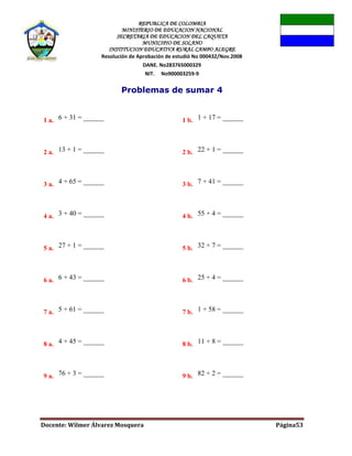 REPUBLICA DE COLOMBIA
MINISTERIO DE EDUCACION NACIONAL
SECRETARIA DE EDUCACION DEL CAQUETA
MUNICIPIO DE SOLANO
INSTITUCION EDUCATIVA RURAL CAMPO ALEGRE
Resolución de Aprobación de estudió No 000432/Nov.2008
DANE. No283765000329
NIT. No900003259-9
Docente: Wilmer Álvarez Mosquera Página53
Problemas de sumar 4
1 a. 6 + 31 = ______ 1 b. 1 + 17 = ______
2 a. 13 + 1 = ______ 2 b. 22 + 1 = ______
3 a. 4 + 65 = ______ 3 b. 7 + 41 = ______
4 a. 3 + 40 = ______ 4 b. 55 + 4 = ______
5 a. 27 + 1 = ______ 5 b. 32 + 7 = ______
6 a. 6 + 43 = ______ 6 b. 25 + 4 = ______
7 a. 5 + 61 = ______ 7 b. 1 + 58 = ______
8 a. 4 + 45 = ______ 8 b. 11 + 8 = ______
9 a. 76 + 3 = ______ 9 b. 82 + 2 = ______
 