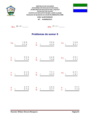 REPUBLICA DE COLOMBIA
MINISTERIO DE EDUCACION NACIONAL
SECRETARIA DE EDUCACION DEL CAQUETA
MUNICIPIO DE SOLANO
INSTITUCION EDUCATIVA RURAL CAMPO ALEGRE
Resolución de Aprobación de estudió No 000432/Nov.2008
DANE. No283765000329
NIT. No900003259-9
Docente: Wilmer Álvarez Mosquera Página54
10 a. 20 + 8 = ______ 10 b. 57 + 1 = ______
Problemas de sumar 5
1 a. 1 0 8
+ 6 2 4
1
b.
9 8 6
+ 4 9 4
1 c. 1 6 0
+ 8 2 1
2
a.
9 2 4
+ 3 7 6
2
b.
6 6 8
+ 7 4 0
2 c. 2 9 1
+ 1 2 3
3
a.
6 1 6
+ 9 2 9
3
b.
7 3 1
+ 8 4 2
3 c. 6 5 1
+ 1 8 1
4
a.
4 3 9
+ 9 7 0
4
b.
6 6 2
+ 9 2 7
4
c.
5 5 1
+ 7 3 9
 