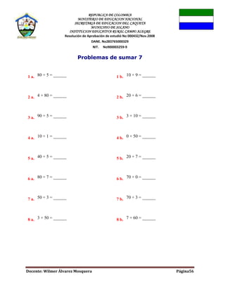 REPUBLICA DE COLOMBIA
MINISTERIO DE EDUCACION NACIONAL
SECRETARIA DE EDUCACION DEL CAQUETA
MUNICIPIO DE SOLANO
INSTITUCION EDUCATIVA RURAL CAMPO ALEGRE
Resolución de Aprobación de estudió No 000432/Nov.2008
DANE. No283765000329
NIT. No900003259-9
Docente: Wilmer Álvarez Mosquera Página56
Problemas de sumar 7
1 a. 80 + 5 = ______ 1 b. 10 + 9 = ______
2 a. 4 + 80 = ______ 2 b. 20 + 6 = ______
3 a. 90 + 5 = ______ 3 b. 3 + 10 = ______
4 a. 10 + 1 = ______ 4 b. 0 + 50 = ______
5 a. 40 + 5 = ______ 5 b. 20 + 7 = ______
6 a. 80 + 7 = ______ 6 b. 70 + 0 = ______
7 a. 50 + 3 = ______ 7 b. 70 + 3 = ______
8 a. 3 + 50 = ______ 8 b. 7 + 60 = ______
 