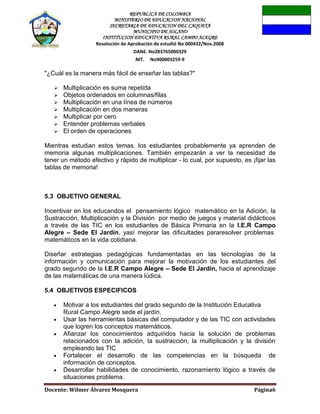 REPUBLICA DE COLOMBIA
MINISTERIO DE EDUCACION NACIONAL
SECRETARIA DE EDUCACION DEL CAQUETA
MUNICIPIO DE SOLANO
INSTITUCION EDUCATIVA RURAL CAMPO ALEGRE
Resolución de Aprobación de estudió No 000432/Nov.2008
DANE. No283765000329
NIT. No900003259-9
Docente: Wilmer Álvarez Mosquera Página6
"¿Cuál es la manera más fácil de enseñar las tablas?"
 Multiplicación es suma repetida
 Objetos ordenados en columnas/filas
 Multiplicación en una línea de números
 Multiplicación en dos maneras
 Multiplicar por cero
 Entender problemas verbales
 El orden de operaciones
Mientras estudian estos temas, los estudiantes probablemente ya aprenden de
memoria algunas multiplicaciones. También empezarán a ver la necesidad de
tener un método efectivo y rápido de multiplicar - lo cual, por supuesto, es ¡fijar las
tablas de memoria!
5.3 OBJETIVO GENERAL
Incentivar en los educandos el pensamiento lógico matemático en la Adición, la
Sustracción, Multiplicación y la División por medio de juegos y material didácticos
a través de las TIC en los estudiantes de Básica Primaria en la I.E.R Campo
Alegre – Sede El Jardín, yasí mejorar las dificultades pararesolver problemas
matemáticos en la vida cotidiana.
Diseñar estrategias pedagógicas fundamentadas en las tecnologías de la
información y comunicación para mejorar la motivación de los estudiantes del
grado segundo de la I.E.R Campo Alegre – Sede El Jardín, hacia el aprendizaje
de las matemáticas de una manera lúdica.
5.4 OBJETIVOS ESPECIFICOS
Motivar a los estudiantes del grado segundo de la Institución Educativa
Rural Campo Alegre sede el jardín.
Usar las herramientas básicas del computador y de las TIC con actividades
que logren los conceptos matemáticos.
Afianzar los conocimientos adquiridos hacia la solución de problemas
relacionados con la adición, la sustracción, la multiplicación y la división
empleando las TIC
Fortalecer el desarrollo de las competencias en la búsqueda de
información de conceptos.
Desarrollar habilidades de conocimiento, razonamiento lógico a través de
situaciones problema.
 