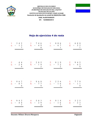 REPUBLICA DE COLOMBIA
MINISTERIO DE EDUCACION NACIONAL
SECRETARIA DE EDUCACION DEL CAQUETA
MUNICIPIO DE SOLANO
INSTITUCION EDUCATIVA RURAL CAMPO ALEGRE
Resolución de Aprobación de estudió No 000432/Nov.2008
DANE. No283765000329
NIT. No900003259-9
Docente: Wilmer Álvarez Mosquera Página60
Hoja de ejercicios 4 de resta
1
a.
3 4 2
− 1 3
7
1
b.
7 4 6
− 4 9
0
1
c.
8 0 6
− 6 7
1
1
d.
6 0 8
− 5 2
1
2
a.
4 4
− 2 8
9
2
b.
2 8 5
− 1 9
2
2
c.
8 1 9
− 7 2
2
2
d.
9 4 5
− 6 2
9
3
a.
9 6 7
− 8 7
8
3
b.
9 6 8
− 7 7
9
3
c.
2 5 6
− 1 6
3
3
d.
7 7 8
− 1 1
9
4
a.
9 4 2
− 4 4
7
4
b.
5 0 3
− 2 9
4
4
c.
9 1 4
− 1 6
7
4
d.
5 2 5
− 2 3
7
 