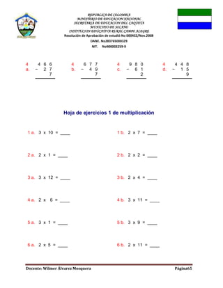 REPUBLICA DE COLOMBIA
MINISTERIO DE EDUCACION NACIONAL
SECRETARIA DE EDUCACION DEL CAQUETA
MUNICIPIO DE SOLANO
INSTITUCION EDUCATIVA RURAL CAMPO ALEGRE
Resolución de Aprobación de estudió No 000432/Nov.2008
DANE. No283765000329
NIT. No900003259-9
Docente: Wilmer Álvarez Mosquera Página65
4
a.
4 6 6
− 2 7
7
4
b.
6 7 7
− 4 9
7
4
c.
9 8 0
− 6 1
2
4
d.
4 4 8
− 1 5
9
Hoja de ejercicios 1 de multiplicación
1 a. 3 x 10 = ____ 1 b. 2 x 7 = ____
2 a. 2 x 1 = ____ 2 b. 2 x 2 = ____
3 a. 3 x 12 = ____ 3 b. 2 x 4 = ____
4 a. 2 x 6 = ____ 4 b. 3 x 11 = ____
5 a. 3 x 1 = ____ 5 b. 3 x 9 = ____
6 a. 2 x 5 = ____ 6 b. 2 x 11 = ____
 