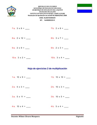 REPUBLICA DE COLOMBIA
MINISTERIO DE EDUCACION NACIONAL
SECRETARIA DE EDUCACION DEL CAQUETA
MUNICIPIO DE SOLANO
INSTITUCION EDUCATIVA RURAL CAMPO ALEGRE
Resolución de Aprobación de estudió No 000432/Nov.2008
DANE. No283765000329
NIT. No900003259-9
Docente: Wilmer Álvarez Mosquera Página66
7 a. 3 x 6 = ____ 7 b. 2 x 8 = ____
8 a. 2 x 12 = ____ 8 b. 3 x 7 = ____
9 a. 2 x 9 = ____ 9 b. 2 x 3 = ____
10 a. 3 x 2 = ____ 10 b. 3 x 4 = ____
Hoja de ejercicios 2 de multiplicación
1 a. 10 x 9 = ____ 1 b. 10 x 10 = ____
2 a. 5 x 3 = ____ 2 b. 10 x 3 = ____
3 a. 5 x 11 = ____ 3 b. 10 x 5 = ____
4 a. 10 x 4 = ____ 4 b. 5 x 4 = ____
 