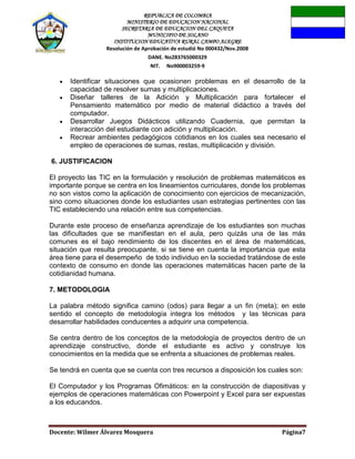 REPUBLICA DE COLOMBIA
MINISTERIO DE EDUCACION NACIONAL
SECRETARIA DE EDUCACION DEL CAQUETA
MUNICIPIO DE SOLANO
INSTITUCION EDUCATIVA RURAL CAMPO ALEGRE
Resolución de Aprobación de estudió No 000432/Nov.2008
DANE. No283765000329
NIT. No900003259-9
Docente: Wilmer Álvarez Mosquera Página7
Identificar situaciones que ocasionen problemas en el desarrollo de la
capacidad de resolver sumas y multiplicaciones.
Diseñar talleres de la Adición y Multiplicación para fortalecer el
Pensamiento matemático por medio de material didáctico a través del
computador.
Desarrollar Juegos Didácticos utilizando Cuadernia, que permitan la
interacción del estudiante con adición y multiplicación.
Recrear ambientes pedagógicos cotidianos en los cuales sea necesario el
empleo de operaciones de sumas, restas, multiplicación y división.
6. JUSTIFICACION
El proyecto las TIC en la formulación y resolución de problemas matemáticos es
importante porque se centra en los lineamientos curriculares, donde los problemas
no son vistos como la aplicación de conocimiento con ejercicios de mecanización,
sino como situaciones donde los estudiantes usan estrategias pertinentes con las
TIC estableciendo una relación entre sus competencias.
Durante este proceso de enseñanza aprendizaje de los estudiantes son muchas
las dificultades que se manifiestan en el aula, pero quizás una de las más
comunes es el bajo rendimiento de los discentes en el área de matemáticas,
situación que resulta preocupante, si se tiene en cuenta la importancia que esta
área tiene para el desempeño de todo individuo en la sociedad tratándose de este
contexto de consumo en donde las operaciones matemáticas hacen parte de la
cotidianidad humana.
7. METODOLOGIA
La palabra método significa camino (odos) para llegar a un fin (meta); en este
sentido el concepto de metodología integra los métodos y las técnicas para
desarrollar habilidades conducentes a adquirir una competencia.
Se centra dentro de los conceptos de la metodología de proyectos dentro de un
aprendizaje constructivo, donde el estudiante es activo y construye los
conocimientos en la medida que se enfrenta a situaciones de problemas reales.
Se tendrá en cuenta que se cuenta con tres recursos a disposición los cuales son:
El Computador y los Programas Ofimáticos: en la construcción de diapositivas y
ejemplos de operaciones matemáticas con Powerpoint y Excel para ser expuestas
a los educandos.
 