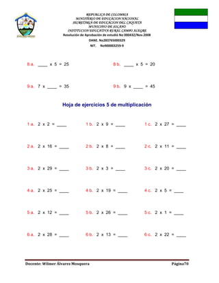 REPUBLICA DE COLOMBIA
MINISTERIO DE EDUCACION NACIONAL
SECRETARIA DE EDUCACION DEL CAQUETA
MUNICIPIO DE SOLANO
INSTITUCION EDUCATIVA RURAL CAMPO ALEGRE
Resolución de Aprobación de estudió No 000432/Nov.2008
DANE. No283765000329
NIT. No900003259-9
Docente: Wilmer Álvarez Mosquera Página70
8 a. ____ x 5 = 25 8 b. ____ x 5 = 20
9 a. 7 x ____ = 35 9 b. 9 x ____ = 45
Hoja de ejercicios 5 de multiplicación
1 a. 2 x 2 = ____ 1 b. 2 x 9 = ____ 1 c. 2 x 27 = ____
2 a. 2 x 16 = ____ 2 b. 2 x 8 = ____ 2 c. 2 x 11 = ____
3 a. 2 x 29 = ____ 3 b. 2 x 3 = ____ 3 c. 2 x 20 = ____
4 a. 2 x 25 = ____ 4 b. 2 x 19 = ____ 4 c. 2 x 5 = ____
5 a. 2 x 12 = ____ 5 b. 2 x 26 = ____ 5 c. 2 x 1 = ____
6 a. 2 x 28 = ____ 6 b. 2 x 13 = ____ 6 c. 2 x 22 = ____
 