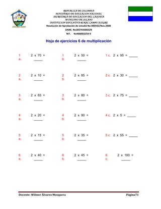 REPUBLICA DE COLOMBIA
MINISTERIO DE EDUCACION NACIONAL
SECRETARIA DE EDUCACION DEL CAQUETA
MUNICIPIO DE SOLANO
INSTITUCION EDUCATIVA RURAL CAMPO ALEGRE
Resolución de Aprobación de estudió No 000432/Nov.2008
DANE. No283765000329
NIT. No900003259-9
Docente: Wilmer Álvarez Mosquera Página71
Hoja de ejercicios 6 de multiplicación
1
a.
2 x 70 =
_____
1
b.
2 x 50 =
_____
1 c. 2 x 95 = _____
2
a.
2 x 10 =
_____
2
b.
2 x 85 =
_____
2 c. 2 x 30 = _____
3
a.
2 x 65 =
_____
3
b.
2 x 80 =
_____
3 c. 2 x 75 = _____
4
a.
2 x 20 =
_____
4
b.
2 x 90 =
_____
4 c. 2 x 5 = _____
5
a.
2 x 15 =
_____
5
b.
2 x 35 =
_____
5 c. 2 x 55 = _____
6
a.
2 x 40 =
_____
6
b.
2 x 45 =
_____
6
c.
2 x 100 =
_____
 