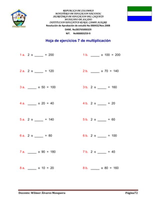 REPUBLICA DE COLOMBIA
MINISTERIO DE EDUCACION NACIONAL
SECRETARIA DE EDUCACION DEL CAQUETA
MUNICIPIO DE SOLANO
INSTITUCION EDUCATIVA RURAL CAMPO ALEGRE
Resolución de Aprobación de estudió No 000432/Nov.2008
DANE. No283765000329
NIT. No900003259-9
Docente: Wilmer Álvarez Mosquera Página72
Hoja de ejercicios 7 de multiplicación
1 a. 2 x _____ = 200 1 b. _____ x 100 = 200
2 a. 2 x _____ = 120 2 b. _____ x 70 = 140
3 a. _____ x 50 = 100 3 b. 2 x _____ = 160
4 a. _____ x 20 = 40 4 b. 2 x _____ = 20
5 a. 2 x _____ = 140 5 b. 2 x _____ = 60
6 a. 2 x _____ = 80 6 b. 2 x _____ = 100
7 a. _____ x 90 = 180 7 b. 2 x _____ = 40
8 a. _____ x 10 = 20 8 b. _____ x 80 = 160
 