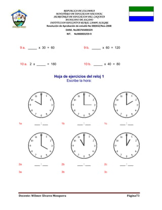 REPUBLICA DE COLOMBIA
MINISTERIO DE EDUCACION NACIONAL
SECRETARIA DE EDUCACION DEL CAQUETA
MUNICIPIO DE SOLANO
INSTITUCION EDUCATIVA RURAL CAMPO ALEGRE
Resolución de Aprobación de estudió No 000432/Nov.2008
DANE. No283765000329
NIT. No900003259-9
Docente: Wilmer Álvarez Mosquera Página73
9 a. _____ x 30 = 60 9 b. _____ x 60 = 120
10 a. 2 x _____ = 180 10 b. _____ x 40 = 80
Hoja de ejercicios del reloj 1
Escribe la hora:
1a ___ : ___ 1b ___ : ___ 1c ___ : ___
2a ___ : ___ 2b ___ : ___ 2c ___ : ___
3a 3b 3c
 