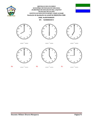 REPUBLICA DE COLOMBIA
MINISTERIO DE EDUCACION NACIONAL
SECRETARIA DE EDUCACION DEL CAQUETA
MUNICIPIO DE SOLANO
INSTITUCION EDUCATIVA RURAL CAMPO ALEGRE
Resolución de Aprobación de estudió No 000432/Nov.2008
DANE. No283765000329
NIT. No900003259-9
Docente: Wilmer Álvarez Mosquera Página74
___ : ___ ___ : ___ ___ : ___
4a ___ : ___ 4b ___ : ___ 4c ___ : ___
 