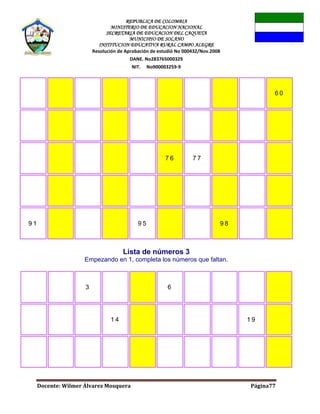REPUBLICA DE COLOMBIA
MINISTERIO DE EDUCACION NACIONAL
SECRETARIA DE EDUCACION DEL CAQUETA
MUNICIPIO DE SOLANO
INSTITUCION EDUCATIVA RURAL CAMPO ALEGRE
Resolución de Aprobación de estudió No 000432/Nov.2008
DANE. No283765000329
NIT. No900003259-9
Docente: Wilmer Álvarez Mosquera Página77
6 0
7 6 7 7
9 1 9 5 9 8
Lista de números 3
Empezando en 1, completa los números que faltan.
3 6
1 4 1 9
 