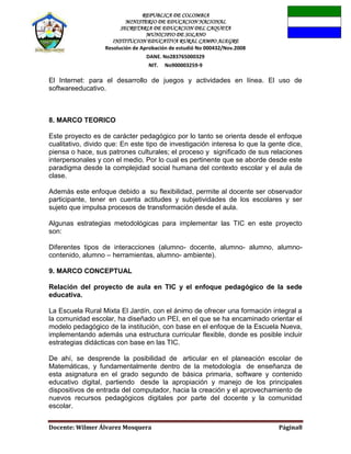 REPUBLICA DE COLOMBIA
MINISTERIO DE EDUCACION NACIONAL
SECRETARIA DE EDUCACION DEL CAQUETA
MUNICIPIO DE SOLANO
INSTITUCION EDUCATIVA RURAL CAMPO ALEGRE
Resolución de Aprobación de estudió No 000432/Nov.2008
DANE. No283765000329
NIT. No900003259-9
Docente: Wilmer Álvarez Mosquera Página8
El Internet: para el desarrollo de juegos y actividades en línea. El uso de
softwareeducativo.
8. MARCO TEORICO
Este proyecto es de carácter pedagógico por lo tanto se orienta desde el enfoque
cualitativo, divido que: En este tipo de investigación interesa lo que la gente dice,
piensa o hace, sus patrones culturales; el proceso y significado de sus relaciones
interpersonales y con el medio. Por lo cual es pertinente que se aborde desde este
paradigma desde la complejidad social humana del contexto escolar y el aula de
clase.
Además este enfoque debido a su flexibilidad, permite al docente ser observador
participante, tener en cuenta actitudes y subjetividades de los escolares y ser
sujeto que impulsa procesos de transformación desde el aula.
Algunas estrategias metodológicas para implementar las TIC en este proyecto
son:
Diferentes tipos de interacciones (alumno- docente, alumno- alumno, alumno-
contenido, alumno – herramientas, alumno- ambiente).
9. MARCO CONCEPTUAL
Relación del proyecto de aula en TIC y el enfoque pedagógico de la sede
educativa.
La Escuela Rural Mixta El Jardín, con el ánimo de ofrecer una formación integral a
la comunidad escolar, ha diseñado un PEI, en el que se ha encaminado orientar el
modelo pedagógico de la institución, con base en el enfoque de la Escuela Nueva,
implementando además una estructura curricular flexible, donde es posible incluir
estrategias didácticas con base en las TIC.
De ahí, se desprende la posibilidad de articular en el planeación escolar de
Matemáticas, y fundamentalmente dentro de la metodología de enseñanza de
esta asignatura en el grado segundo de básica primaria, software y contenido
educativo digital, partiendo desde la apropiación y manejo de los principales
dispositivos de entrada del computador, hacia la creación y el aprovechamiento de
nuevos recursos pedagógicos digitales por parte del docente y la comunidad
escolar.
 