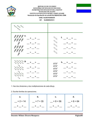 REPUBLICA DE COLOMBIA
MINISTERIO DE EDUCACION NACIONAL
SECRETARIA DE EDUCACION DEL CAQUETA
MUNICIPIO DE SOLANO
INSTITUCION EDUCATIVA RURAL CAMPO ALEGRE
Resolución de Aprobación de estudió No 000432/Nov.2008
DANE. No283765000329
NIT. No900003259-9
Docente: Wilmer Álvarez Mosquera Página80
1. Haz dos divisiones y dos multiplicaciones de cada dibujo.
2. Escribe familias de operaciones.
a.
__ × 2 = 14
__ × __ = __
b.
__ × 7 = 35
__ × __ = __
c.
__ × 8 = 56
__ × __ = __
d.
__ × 8 = 64
__ × __ = __
e.
__ × __ = __
__ × __ = __
__ ÷ __ = __
__ ÷ __ = __
f. __ × __ = __
__ × __ = __
__ ÷ __ = __
__ ÷ __ = __
g.
__ × __ = __
__ × __ = __
__ ÷ __ = __
__ ÷ __ = __
h. __ × __ = __
__ × __ = __
__ ÷ __ = __
__ ÷ __ = __
 