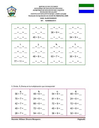 REPUBLICA DE COLOMBIA
MINISTERIO DE EDUCACION NACIONAL
SECRETARIA DE EDUCACION DEL CAQUETA
MUNICIPIO DE SOLANO
INSTITUCION EDUCATIVA RURAL CAMPO ALEGRE
Resolución de Aprobación de estudió No 000432/Nov.2008
DANE. No283765000329
NIT. No900003259-9
Docente: Wilmer Álvarez Mosquera Página82
__ × __ = __
__ ÷ __ = __
__ ÷ __ = __
__ × __ = __
__ ÷ __ = __
40 ÷ 5 = __
__ × __ = __
36 ÷ 9 = __
__ ÷ __ = __
__ × __ = __
__ ÷ __ = __
54 ÷ 9 = __
i.
__ × __ = __
__ × __ = __
__ ÷ __ = __
77 ÷ 11 = __
j.
__ × __ = __
__ × __ = __
48 ÷ 8 = __
__ ÷ __ = __
k.
__ × __ = __
__ × __ = __
63 ÷ 7 = __
__ ÷ __ = __
l.
__ × __ = __
__ × __ = __
30 ÷ 5 = __
__ ÷ __ = __
5. Divide. Â ¡Piensa en la multiplicación que corresponde!
a.
56 ÷ 7 = __
70 ÷ 7 = __
42 ÷ 7 = __
49 ÷ 7 = __
28 ÷ 7 = __
b.
48 ÷ 6 = __
24 ÷ 6 = __
66 ÷ 6 = __
72 ÷ 6 = __
54 ÷ 6 = __
c.
54 ÷ 9 = __
81 ÷ 9 = __
72 ÷ 9 = __
45 ÷ 9 = __
36 ÷ 9 = __
d.
48 ÷ 8 = __
24 ÷ 8 = __
72 ÷ 8 = __
40 ÷ 8 = __
32 ÷ 8 = __
 