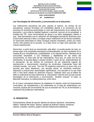 REPUBLICA DE COLOMBIA
MINISTERIO DE EDUCACION NACIONAL
SECRETARIA DE EDUCACION DEL CAQUETA
MUNICIPIO DE SOLANO
INSTITUCION EDUCATIVA RURAL CAMPO ALEGRE
Resolución de Aprobación de estudió No 000432/Nov.2008
DANE. No283765000329
NIT. No900003259-9
Docente: Wilmer Álvarez Mosquera Página9
Las Tecnologías de información y comunicación en la educación.
Las instituciones educativas del país, gracias al espíritu de cambio de los
educadores, quienes formados con mentalidad abierta a la innovación de los
procesos de enseñanza aprendizaje en aras del mejoramiento de la calidad de la
educación, y por ende la realidad regional y nacional, recurren en la actualidad a
emplear las TIC como herramientas de apoyo a su labor pedagógica; debido a
que; “está demostrado que la utilización de estrategias educativas atractivas para
el alumnado estimula a éste y consigue mayor implicación en las tareas escolares.
Un alumnado estimulado en clase consigue mejores resultados, posee una visión
mucho más positiva de la escuela, ve a ésta como un lugar para aprender, vivir
nuevas experiencias”.
Ahora bien, a partir de lo ya mencionado, esta labor, no puede perder de vista, en
primer lugar unos propósitos educativos contextualizados, es decir ajustados en la
medida de sus competencias y posibilidades, a los requerimientos, intereses de la
comunidad estudiantil, a sus fortalezas y debilidades en las áreas del
conocimiento, en este caso de las matemáticas. Para que, en cada uno de los
estudiantes, la escuela llegue a poseer sentido y razón de ser, distanciándose de
la percepción, de ser centros de monotonía, de ser solamente lugares de
reproducción y memorización mecánica de contenidos, irrelevantes fuera del
contexto escolar. Así pues: “Con las TIC podemos acercarnos un poco más a la
escuela que todos deseamos, una escuela actual, en constante evolución,
dispuesta a proporcionar aprendizajes significativos, una escuela en la que todo
niño o niña tiene cabida sin distinción ninguna.” Dejando claro que al hablar de
ellas no solamente se hace referencia al computador, Internet sino que las nuevas
tecnologías de la información y comunicación, también incluyen el video, la
televisión educativa, la videoconferencia, entre otros.
En el marco conceptual tratamos de establecer la relación entre los lineamientos
curriculares, las competencias y los estándares en el área de matemáticas con
nociones propias del conocimiento de que se articulen las TIC en la formulación y
resolución de problemas matemáticos.
10. REQUISITOS:
Computadores, libreta de apunte, lápices de colores, lapiceros, marcadores,
tablero, material del medio, ábacos, pelotas de distintos colores, temperas,
colores, crayolas, cartulina, papel y demás implementos didácticos.
 