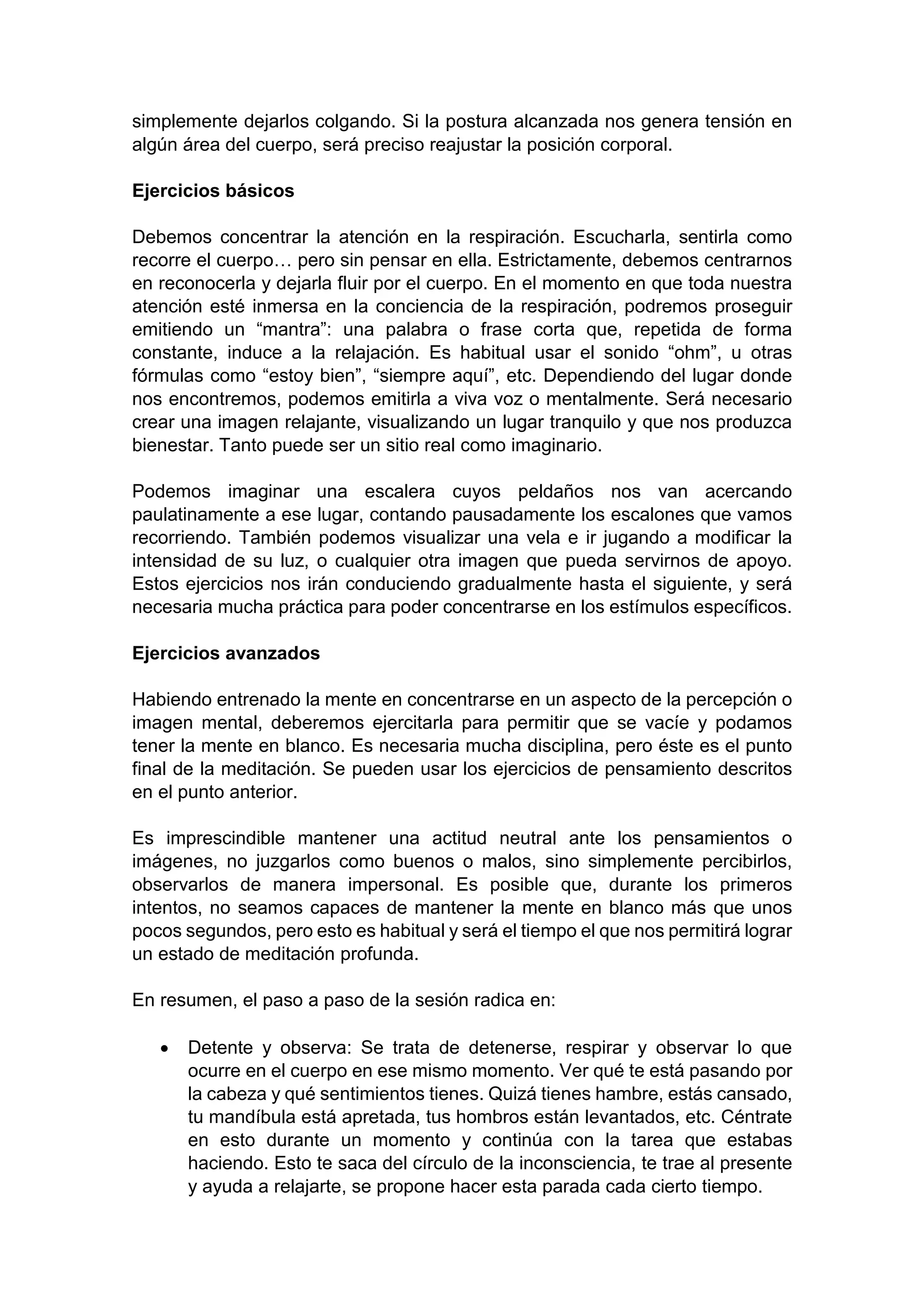 simplemente dejarlos colgando. Si la postura alcanzada nos genera tensión en
algún área del cuerpo, será preciso reajustar la posición corporal.
Ejercicios básicos
Debemos concentrar la atención en la respiración. Escucharla, sentirla como
recorre el cuerpo… pero sin pensar en ella. Estrictamente, debemos centrarnos
en reconocerla y dejarla fluir por el cuerpo. En el momento en que toda nuestra
atención esté inmersa en la conciencia de la respiración, podremos proseguir
emitiendo un “mantra”: una palabra o frase corta que, repetida de forma
constante, induce a la relajación. Es habitual usar el sonido “ohm”, u otras
fórmulas como “estoy bien”, “siempre aquí”, etc. Dependiendo del lugar donde
nos encontremos, podemos emitirla a viva voz o mentalmente. Será necesario
crear una imagen relajante, visualizando un lugar tranquilo y que nos produzca
bienestar. Tanto puede ser un sitio real como imaginario.
Podemos imaginar una escalera cuyos peldaños nos van acercando
paulatinamente a ese lugar, contando pausadamente los escalones que vamos
recorriendo. También podemos visualizar una vela e ir jugando a modificar la
intensidad de su luz, o cualquier otra imagen que pueda servirnos de apoyo.
Estos ejercicios nos irán conduciendo gradualmente hasta el siguiente, y será
necesaria mucha práctica para poder concentrarse en los estímulos específicos.
Ejercicios avanzados
Habiendo entrenado la mente en concentrarse en un aspecto de la percepción o
imagen mental, deberemos ejercitarla para permitir que se vacíe y podamos
tener la mente en blanco. Es necesaria mucha disciplina, pero éste es el punto
final de la meditación. Se pueden usar los ejercicios de pensamiento descritos
en el punto anterior.
Es imprescindible mantener una actitud neutral ante los pensamientos o
imágenes, no juzgarlos como buenos o malos, sino simplemente percibirlos,
observarlos de manera impersonal. Es posible que, durante los primeros
intentos, no seamos capaces de mantener la mente en blanco más que unos
pocos segundos, pero esto es habitual y será el tiempo el que nos permitirá lograr
un estado de meditación profunda.
En resumen, el paso a paso de la sesión radica en:
• Detente y observa: Se trata de detenerse, respirar y observar lo que
ocurre en el cuerpo en ese mismo momento. Ver qué te está pasando por
la cabeza y qué sentimientos tienes. Quizá tienes hambre, estás cansado,
tu mandíbula está apretada, tus hombros están levantados, etc. Céntrate
en esto durante un momento y continúa con la tarea que estabas
haciendo. Esto te saca del círculo de la inconsciencia, te trae al presente
y ayuda a relajarte, se propone hacer esta parada cada cierto tiempo.
 