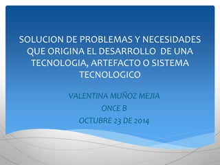 SOLUCION DE PROBLEMAS Y NECESIDADES 
QUE ORIGINA EL DESARROLLO DE UNA 
TECNOLOGIA, ARTEFACTO O SISTEMA 
TECNOLOGICO 
VALENTINA MUÑOZ MEJIA 
ONCE B 
OCTUBRE 23 DE 2014 
 