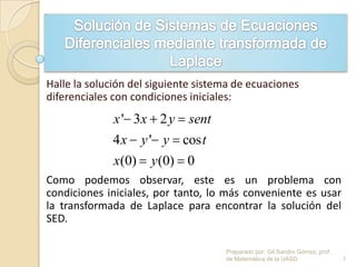 Halle la solución del siguiente sistema de ecuaciones
diferenciales con condiciones iniciales:
Como podemos observar, este es un problema con
condiciones iniciales, por tanto, lo más conveniente es usar
la transformada de Laplace para encontrar la solución del
SED.
' 3 2
4 ' cos
(0) (0) 0
x x y sent
x y y t
x y
1
Preparado por: Gil Sandro Gómez, prof.
de Matemática de la UASD
 