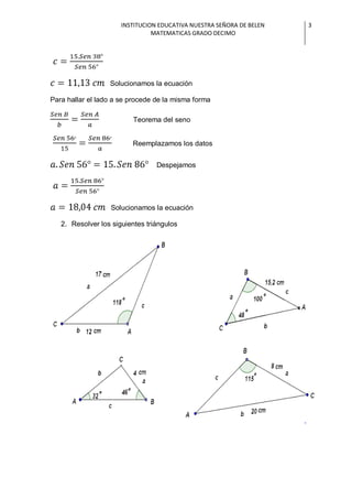 INSTITUCION EDUCATIVA NUESTRA SEÑORA DE BELEN   3
                                MATEMATICAS GRADO DECIMO




                  Solucionamos la ecuación

Para hallar el lado a se procede de la misma forma

                         Teorema del seno


                         Reemplazamos los datos


                                 Despejamos




                  Solucionamos la ecuación

   2. Resolver los siguientes triángulos
 