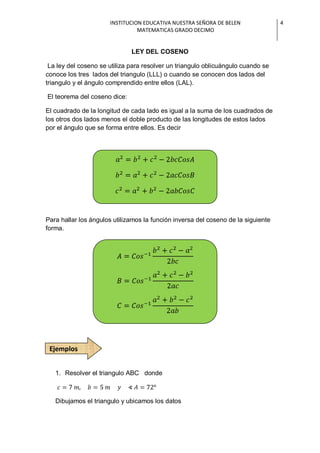 INSTITUCION EDUCATIVA NUESTRA SEÑORA DE BELEN                4
                                MATEMATICAS GRADO DECIMO


                              LEY DEL COSENO

 La ley del coseno se utiliza para resolver un triangulo oblicuángulo cuando se
conoce los tres lados del triangulo (LLL) o cuando se conocen dos lados del
triangulo y el ángulo comprendido entre ellos (LAL).

El teorema del coseno dice:

El cuadrado de la longitud de cada lado es igual a la suma de los cuadrados de
los otros dos lados menos el doble producto de las longitudes de estos lados
por el ángulo que se forma entre ellos. Es decir




Para hallar los ángulos utilizamos la función inversa del coseno de la siguiente
forma.




 Ejemplos


   1. Resolver el triangulo ABC donde



   Dibujamos el triangulo y ubicamos los datos
 