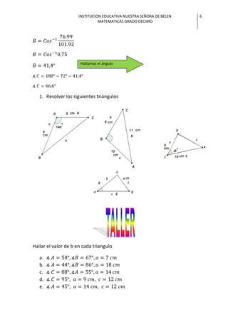 INSTITUCION EDUCATIVA NUESTRA SEÑORA DE BELEN   6
                               MATEMATICAS GRADO DECIMO




                      Hallamos el ángulo




   2. Resolver los siguientes triángulos




Hallar el valor de b en cada triangulo

   a.
   b.
   c.
   d.
   e.
 
