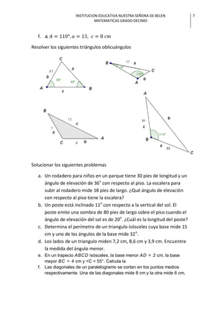 INSTITUCION EDUCATIVA NUESTRA SEÑORA DE BELEN             7
                               MATEMATICAS GRADO DECIMO


   f.

Resolver los siguientes triángulos oblicuángulos




Solucionar los siguientes problemas

   a. Un rodadero para niños en un parque tiene 30 pies de longitud y un
      ángulo de elevación de 36o con respecto al piso. La escalera para
      subir al rodadero mide 18 pies de largo. ¿Qué ángulo de elevación
      con respecto al piso tiene la escalera?
   b. Un poste está inclinado 11o con respecto a la vertical del sol. El
      poste emite una sombra de 80 pies de largo sobre el piso cuando el
      ángulo de elevación del sol es de 20o. ¿Cuál es la longitud del poste?
   c. Determina el perímetro de un triangulo isósceles cuya base mide 15
      cm y uno de los ángulos de la base mide 32 o.
   d. Los lados de un triangulo miden 7,2 cm, 8,6 cm y 3,9 cm. Encuentre
      la medida del ángulo menor.
   e. En un trapecio ABCD isósceles, la base menor AD = 2 cm, la base
      mayor BC = 4 cm y <C = 55°. Calcula la
   f. Las diagonales de un paralelogramo se cortan en los puntos medios
      respectivamente. Una de las diagonales mide 8 cm y la otra mide 6 cm,
 