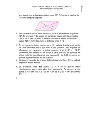 INSTITUCION EDUCATIVA NUESTRA SEÑORA DE BELEN               8
                              MATEMATICAS GRADO DECIMO


     y el ángulo que se forma entre ellos es de 50°. Encuentra la medida de
     los lados del paralelogramo




h. Dos carreteras rectas se cruzan en un punto P formando un ángulo de
   42°. En un punto R de una de las carreteras hay un edificio que está a
   368 m de P, y en un punto S de la otra carretera, hay un edificio que
   está a 426 m de P. Determina la distancia entre R y S

i. En un momento dado, cuando un avión estaba directamente arriba
   de una carretera recta que une a dos pueblos, los ángulos de
   elevación con respecto a estos pueblos eran 21,2 o y               12,3 o.
   Determina las distancias del avión a cada uno de los pueblos en
   dicho instante, considerando una separación de 8,45 km entre los
   puntos representativos de los pueblos.
j. Un terreno triangular tiene lados de longitudes 5 m, 3 m y 2,5 m, halla el
   ángulo de mayor medida

k. La distancia entre dos puntos X y Y no se puede medir
   directamente, pues entre ellos hay obstáculos. Se recurre a otro
   punto Z y se obtiene: XZ = 25 m, YZ= 35 m y     = 74°. Determina
   XY.

l.




                                                                       g.
 
