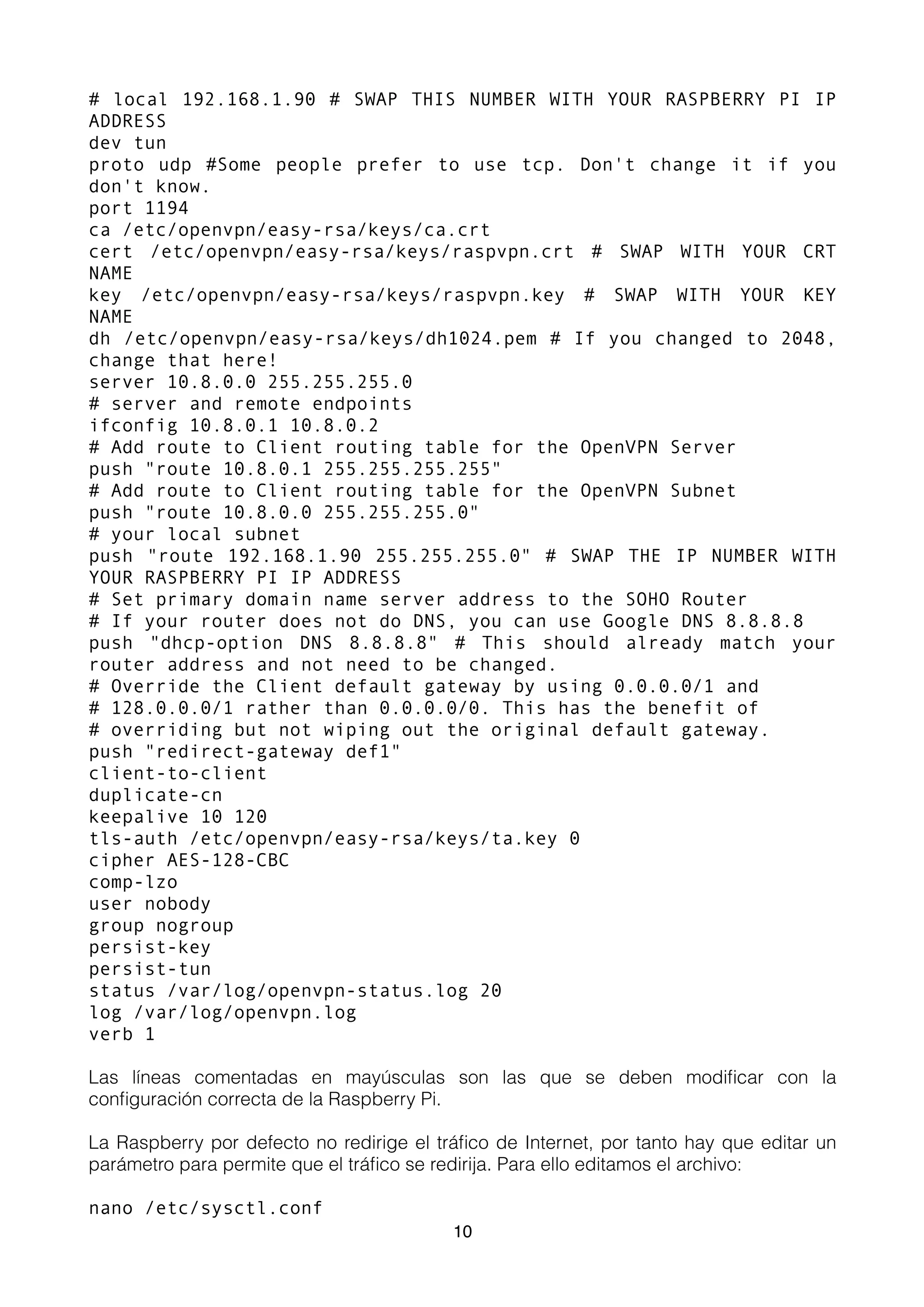 # local 192.168.1.90 # SWAP THIS NUMBER WITH YOUR RASPBERRY PI IP
ADDRESS
dev tun
proto udp #Some people prefer to use tcp. Don't change it if you
don't know.
port 1194
ca /etc/openvpn/easy-rsa/keys/ca.crt
cert /etc/openvpn/easy-rsa/keys/raspvpn.crt # SWAP WITH YOUR CRT
NAME
key /etc/openvpn/easy-rsa/keys/raspvpn.key # SWAP WITH YOUR KEY
NAME
dh /etc/openvpn/easy-rsa/keys/dh1024.pem # If you changed to 2048,
change that here!
server 10.8.0.0 255.255.255.0
# server and remote endpoints
ifconfig 10.8.0.1 10.8.0.2
# Add route to Client routing table for the OpenVPN Server
push "route 10.8.0.1 255.255.255.255"
# Add route to Client routing table for the OpenVPN Subnet
push "route 10.8.0.0 255.255.255.0"
# your local subnet
push "route 192.168.1.90 255.255.255.0" # SWAP THE IP NUMBER WITH
YOUR RASPBERRY PI IP ADDRESS
# Set primary domain name server address to the SOHO Router
# If your router does not do DNS, you can use Google DNS 8.8.8.8
push "dhcp-option DNS 8.8.8.8" # This should already match your
router address and not need to be changed.
# Override the Client default gateway by using 0.0.0.0/1 and
# 128.0.0.0/1 rather than 0.0.0.0/0. This has the benefit of
# overriding but not wiping out the original default gateway.
push "redirect-gateway def1"
client-to-client
duplicate-cn
keepalive 10 120
tls-auth /etc/openvpn/easy-rsa/keys/ta.key 0
cipher AES-128-CBC
comp-lzo
user nobody
group nogroup
persist-key
persist-tun
status /var/log/openvpn-status.log 20
log /var/log/openvpn.log
verb 1
Las líneas comentadas en mayúsculas son las que se deben modiﬁcar con la
conﬁguración correcta de la Raspberry Pi.
La Raspberry por defecto no redirige el tráﬁco de Internet, por tanto hay que editar un
parámetro para permite que el tráﬁco se redirija. Para ello editamos el archivo:
nano /etc/sysctl.conf
10
 