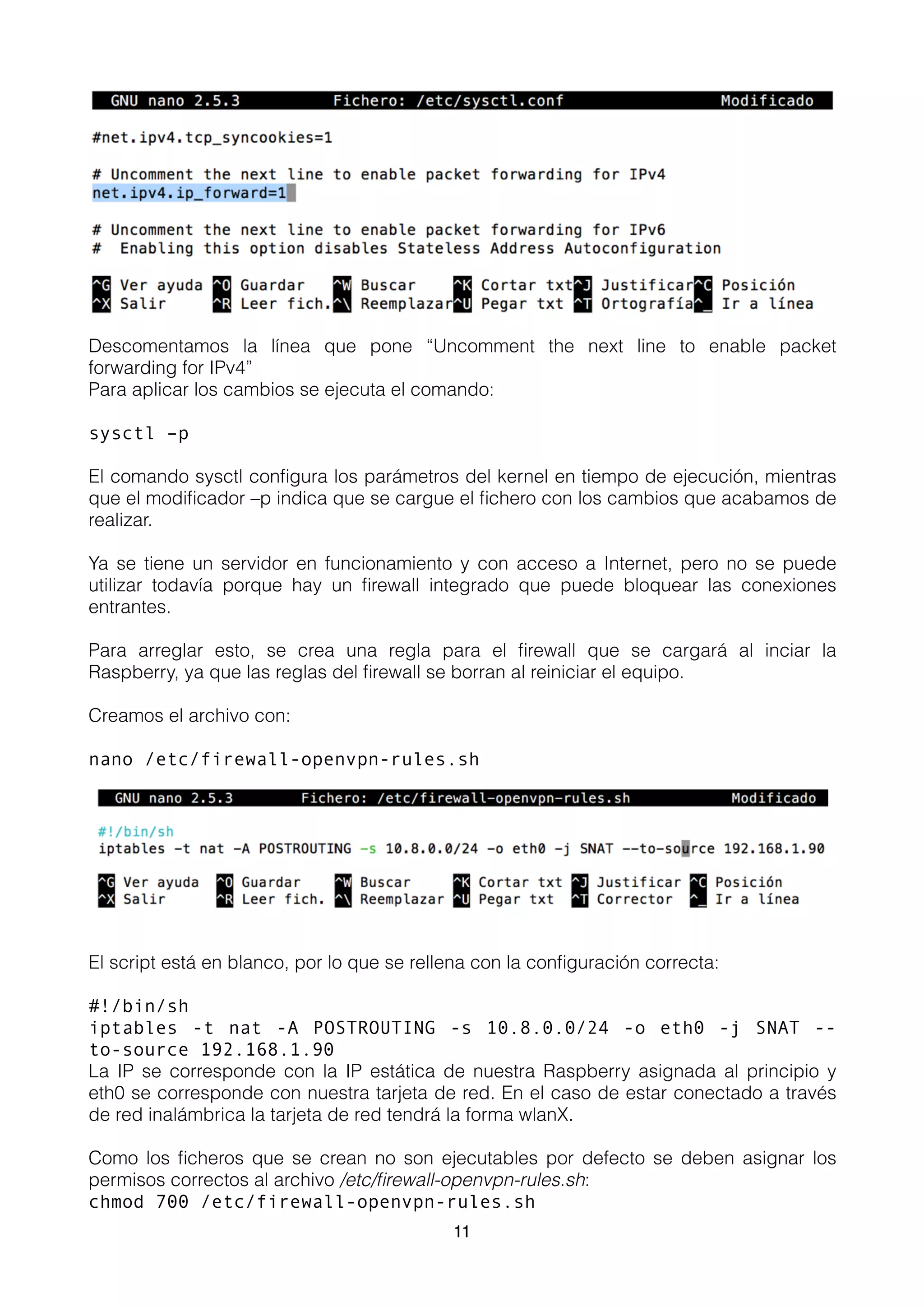 Descomentamos la línea que pone “Uncomment the next line to enable packet
forwarding for IPv4”
Para aplicar los cambios se ejecuta el comando:
sysctl –p
El comando sysctl conﬁgura los parámetros del kernel en tiempo de ejecución, mientras
que el modiﬁcador –p indica que se cargue el ﬁchero con los cambios que acabamos de
realizar.
Ya se tiene un servidor en funcionamiento y con acceso a Internet, pero no se puede
utilizar todavía porque hay un ﬁrewall integrado que puede bloquear las conexiones
entrantes.
Para arreglar esto, se crea una regla para el ﬁrewall que se cargará al inciar la
Raspberry, ya que las reglas del ﬁrewall se borran al reiniciar el equipo.
Creamos el archivo con:
nano /etc/firewall-openvpn-rules.sh
El script está en blanco, por lo que se rellena con la conﬁguración correcta:
#!/bin/sh
iptables -t nat -A POSTROUTING -s 10.8.0.0/24 -o eth0 -j SNAT --
to-source 192.168.1.90
La IP se corresponde con la IP estática de nuestra Raspberry asignada al principio y
eth0 se corresponde con nuestra tarjeta de red. En el caso de estar conectado a través
de red inalámbrica la tarjeta de red tendrá la forma wlanX.
Como los ﬁcheros que se crean no son ejecutables por defecto se deben asignar los
permisos correctos al archivo /etc/ﬁrewall-openvpn-rules.sh:
chmod 700 /etc/firewall-openvpn-rules.sh
11
 