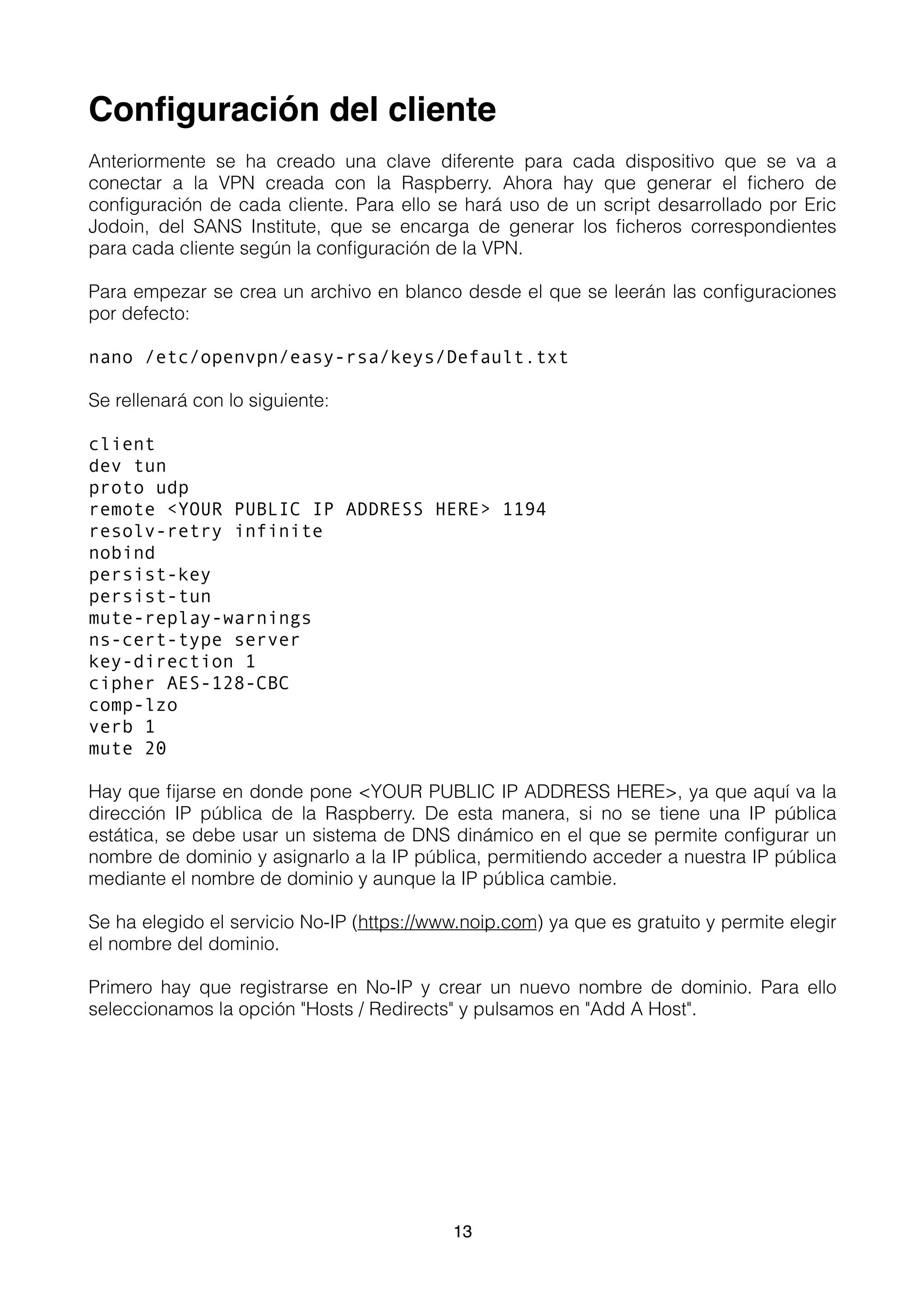 Conﬁguración del cliente
Anteriormente se ha creado una clave diferente para cada dispositivo que se va a
conectar a la VPN creada con la Raspberry. Ahora hay que generar el ﬁchero de
conﬁguración de cada cliente. Para ello se hará uso de un script desarrollado por Eric
Jodoin, del SANS Institute, que se encarga de generar los ﬁcheros correspondientes
para cada cliente según la conﬁguración de la VPN.
Para empezar se crea un archivo en blanco desde el que se leerán las conﬁguraciones
por defecto:
nano /etc/openvpn/easy-rsa/keys/Default.txt
Se rellenará con lo siguiente:
client
dev tun
proto udp
remote <YOUR PUBLIC IP ADDRESS HERE> 1194
resolv-retry infinite
nobind
persist-key
persist-tun
mute-replay-warnings
ns-cert-type server
key-direction 1
cipher AES-128-CBC
comp-lzo
verb 1
mute 20
Hay que ﬁjarse en donde pone <YOUR PUBLIC IP ADDRESS HERE>, ya que aquí va la
dirección IP pública de la Raspberry. De esta manera, si no se tiene una IP pública
estática, se debe usar un sistema de DNS dinámico en el que se permite conﬁgurar un
nombre de dominio y asignarlo a la IP pública, permitiendo acceder a nuestra IP pública
mediante el nombre de dominio y aunque la IP pública cambie.
Se ha elegido el servicio No-IP (https://www.noip.com) ya que es gratuito y permite elegir
el nombre del dominio.
Primero hay que registrarse en No-IP y crear un nuevo nombre de dominio. Para ello
seleccionamos la opción "Hosts / Redirects" y pulsamos en "Add A Host".
13
 