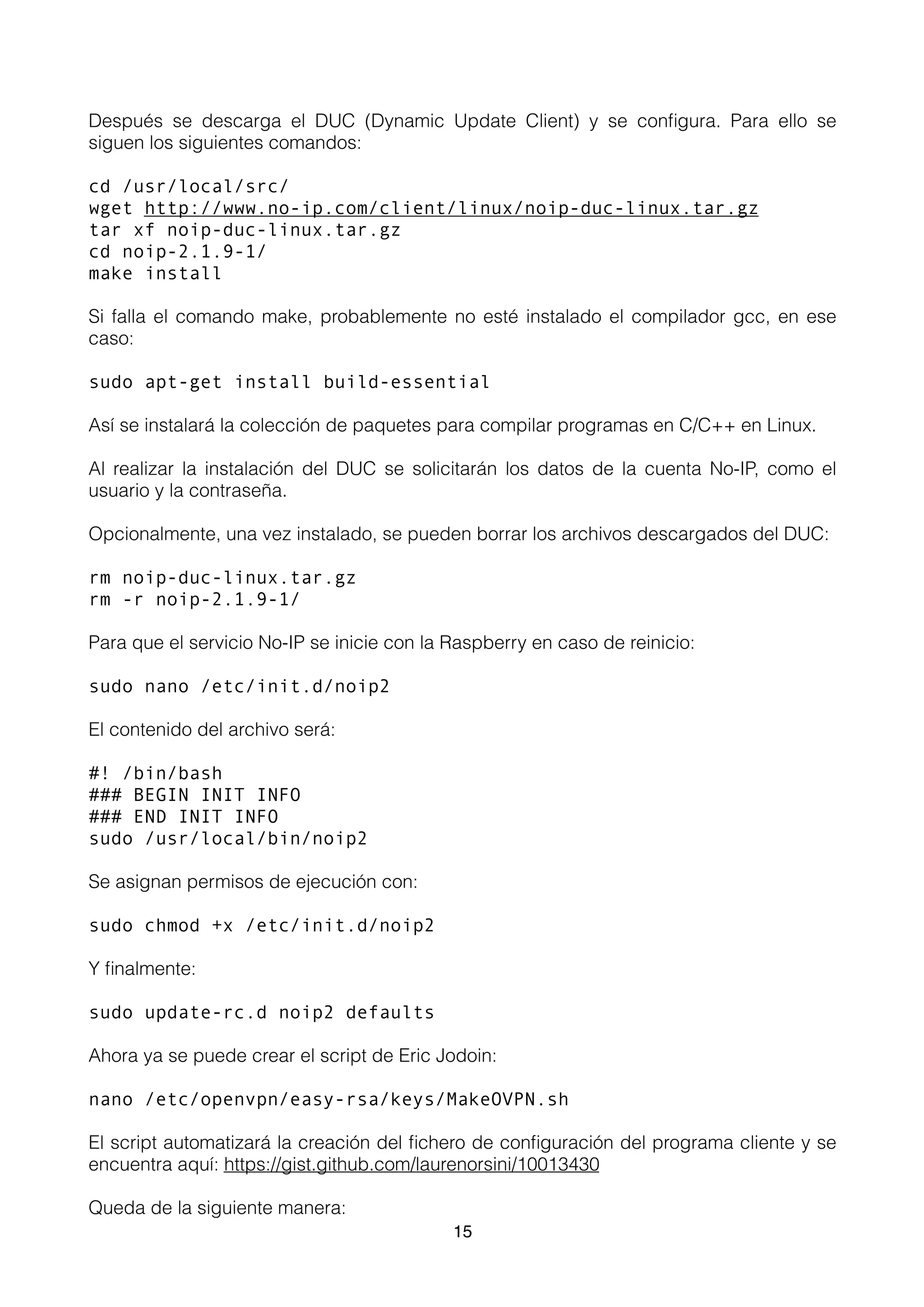 Después se descarga el DUC (Dynamic Update Client) y se conﬁgura. Para ello se
siguen los siguientes comandos:
cd /usr/local/src/
wget http://www.no-ip.com/client/linux/noip-duc-linux.tar.gz
tar xf noip-duc-linux.tar.gz
cd noip-2.1.9-1/
make install
Si falla el comando make, probablemente no esté instalado el compilador gcc, en ese
caso:
sudo apt-get install build-essential
Así se instalará la colección de paquetes para compilar programas en C/C++ en Linux.
Al realizar la instalación del DUC se solicitarán los datos de la cuenta No-IP, como el
usuario y la contraseña.
Opcionalmente, una vez instalado, se pueden borrar los archivos descargados del DUC:
rm noip-duc-linux.tar.gz
rm -r noip-2.1.9-1/
Para que el servicio No-IP se inicie con la Raspberry en caso de reinicio:
sudo nano /etc/init.d/noip2
El contenido del archivo será:
#! /bin/bash
### BEGIN INIT INFO
### END INIT INFO
sudo /usr/local/bin/noip2
Se asignan permisos de ejecución con:
sudo chmod +x /etc/init.d/noip2
Y ﬁnalmente:
sudo update-rc.d noip2 defaults
Ahora ya se puede crear el script de Eric Jodoin:
nano /etc/openvpn/easy-rsa/keys/MakeOVPN.sh
El script automatizará la creación del ﬁchero de conﬁguración del programa cliente y se
encuentra aquí: https://gist.github.com/laurenorsini/10013430
Queda de la siguiente manera:
15
 