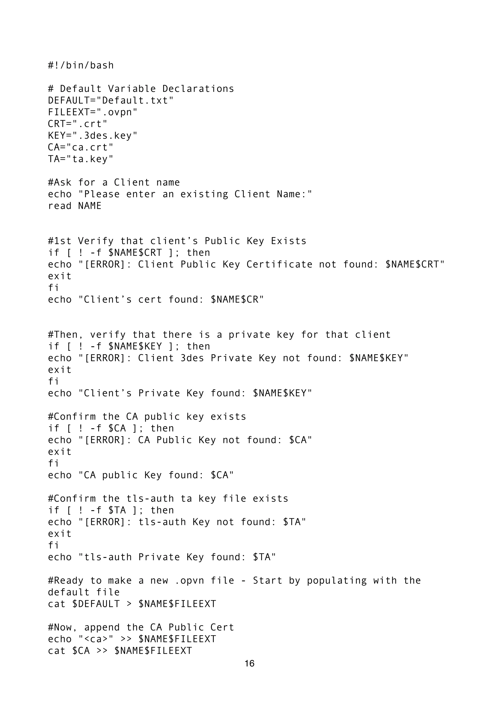 #!/bin/bash
# Default Variable Declarations
DEFAULT="Default.txt"
FILEEXT=".ovpn"
CRT=".crt"
KEY=".3des.key"
CA="ca.crt"
TA="ta.key"
#Ask for a Client name
echo "Please enter an existing Client Name:"
read NAME
#1st Verify that client’s Public Key Exists
if [ ! -f $NAME$CRT ]; then
echo "[ERROR]: Client Public Key Certificate not found: $NAME$CRT"
exit
fi
echo "Client’s cert found: $NAME$CR"
#Then, verify that there is a private key for that client
if [ ! -f $NAME$KEY ]; then
echo "[ERROR]: Client 3des Private Key not found: $NAME$KEY"
exit
fi
echo "Client’s Private Key found: $NAME$KEY"
#Confirm the CA public key exists
if [ ! -f $CA ]; then
echo "[ERROR]: CA Public Key not found: $CA"
exit
fi
echo "CA public Key found: $CA"
#Confirm the tls-auth ta key file exists
if [ ! -f $TA ]; then
echo "[ERROR]: tls-auth Key not found: $TA"
exit
fi
echo "tls-auth Private Key found: $TA"
#Ready to make a new .opvn file - Start by populating with the
default file
cat $DEFAULT > $NAME$FILEEXT
#Now, append the CA Public Cert
echo "<ca>" >> $NAME$FILEEXT
cat $CA >> $NAME$FILEEXT
16
 