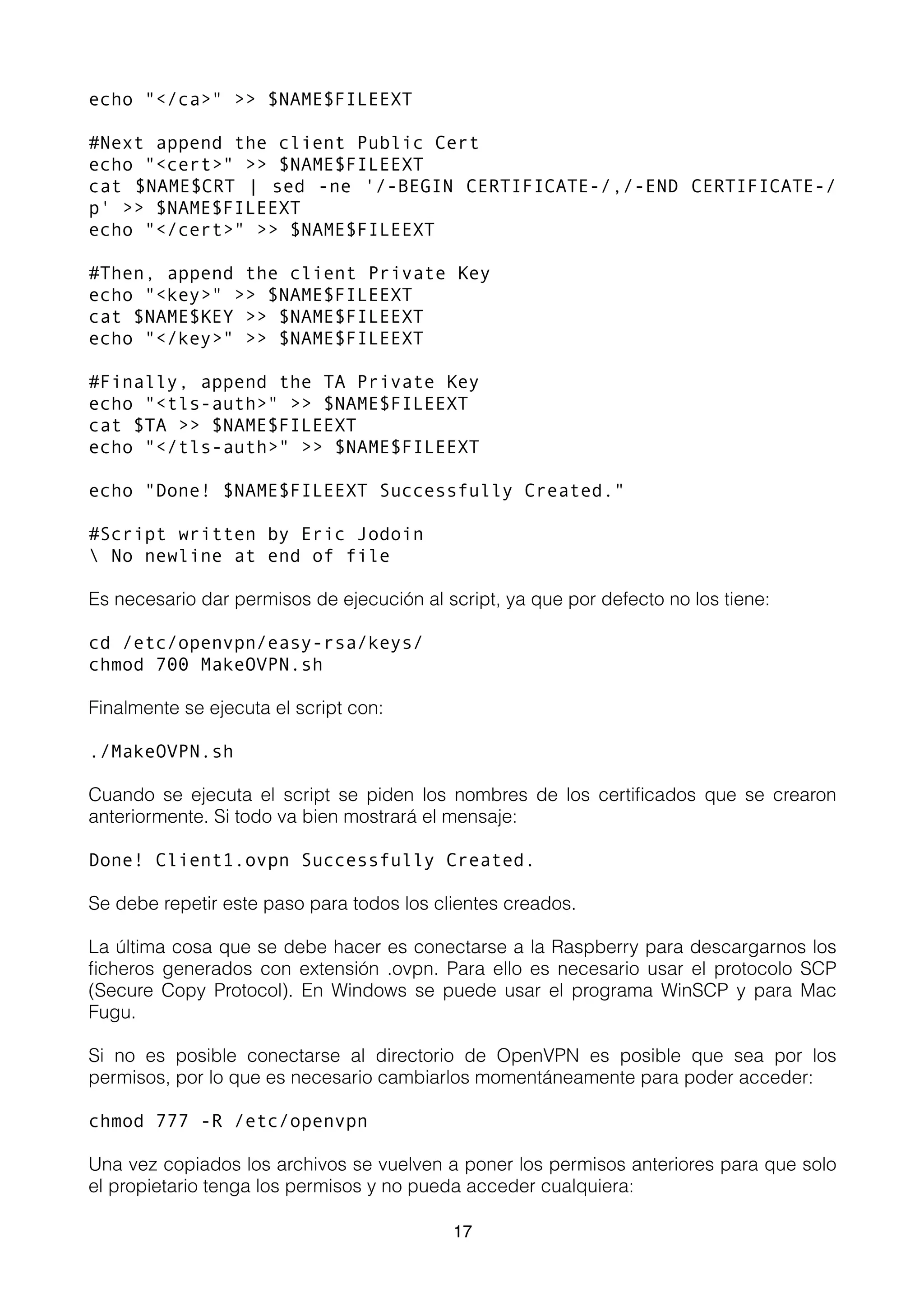 echo "</ca>" >> $NAME$FILEEXT
#Next append the client Public Cert
echo "<cert>" >> $NAME$FILEEXT
cat $NAME$CRT | sed -ne '/-BEGIN CERTIFICATE-/,/-END CERTIFICATE-/
p' >> $NAME$FILEEXT
echo "</cert>" >> $NAME$FILEEXT
#Then, append the client Private Key
echo "<key>" >> $NAME$FILEEXT
cat $NAME$KEY >> $NAME$FILEEXT
echo "</key>" >> $NAME$FILEEXT
#Finally, append the TA Private Key
echo "<tls-auth>" >> $NAME$FILEEXT
cat $TA >> $NAME$FILEEXT
echo "</tls-auth>" >> $NAME$FILEEXT
echo "Done! $NAME$FILEEXT Successfully Created."
#Script written by Eric Jodoin
 No newline at end of file
Es necesario dar permisos de ejecución al script, ya que por defecto no los tiene:
cd /etc/openvpn/easy-rsa/keys/
chmod 700 MakeOVPN.sh
Finalmente se ejecuta el script con:
./MakeOVPN.sh
Cuando se ejecuta el script se piden los nombres de los certiﬁcados que se crearon
anteriormente. Si todo va bien mostrará el mensaje:
Done! Client1.ovpn Successfully Created.
Se debe repetir este paso para todos los clientes creados.
La última cosa que se debe hacer es conectarse a la Raspberry para descargarnos los
ﬁcheros generados con extensión .ovpn. Para ello es necesario usar el protocolo SCP
(Secure Copy Protocol). En Windows se puede usar el programa WinSCP y para Mac
Fugu.
Si no es posible conectarse al directorio de OpenVPN es posible que sea por los
permisos, por lo que es necesario cambiarlos momentáneamente para poder acceder:
chmod 777 -R /etc/openvpn
Una vez copiados los archivos se vuelven a poner los permisos anteriores para que solo
el propietario tenga los permisos y no pueda acceder cualquiera:
17
 