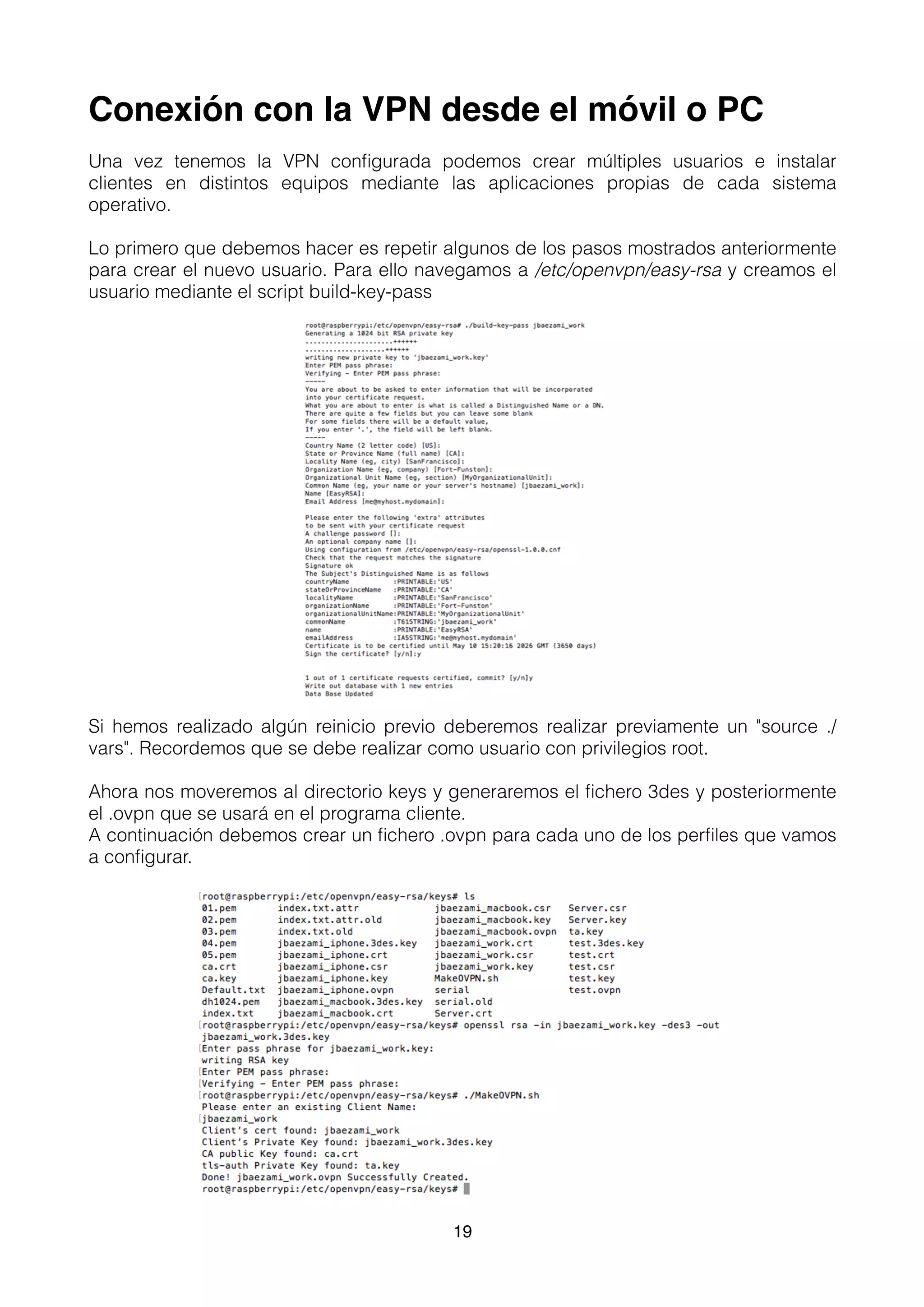 Conexión con la VPN desde el móvil o PC
Una vez tenemos la VPN conﬁgurada podemos crear múltiples usuarios e instalar
clientes en distintos equipos mediante las aplicaciones propias de cada sistema
operativo.
Lo primero que debemos hacer es repetir algunos de los pasos mostrados anteriormente
para crear el nuevo usuario. Para ello navegamos a /etc/openvpn/easy-rsa y creamos el
usuario mediante el script build-key-pass
Si hemos realizado algún reinicio previo deberemos realizar previamente un "source ./
vars". Recordemos que se debe realizar como usuario con privilegios root.
Ahora nos moveremos al directorio keys y generaremos el ﬁchero 3des y posteriormente
el .ovpn que se usará en el programa cliente.
A continuación debemos crear un ﬁchero .ovpn para cada uno de los perﬁles que vamos
a conﬁgurar.
19
 