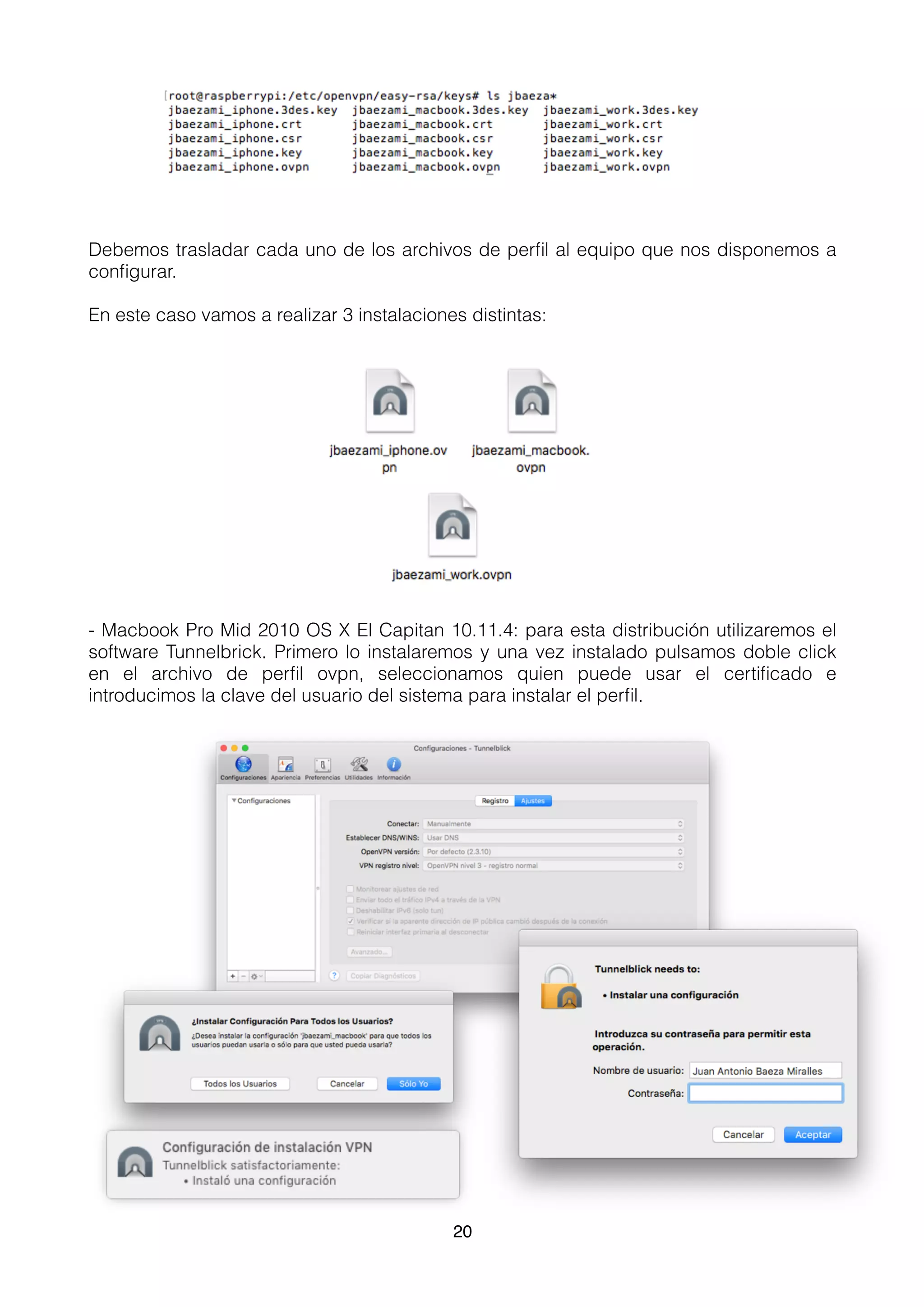Debemos trasladar cada uno de los archivos de perﬁl al equipo que nos disponemos a
conﬁgurar.
En este caso vamos a realizar 3 instalaciones distintas:
- Macbook Pro Mid 2010 OS X El Capitan 10.11.4: para esta distribución utilizaremos el
software Tunnelbrick. Primero lo instalaremos y una vez instalado pulsamos doble click
en el archivo de perﬁl ovpn, seleccionamos quien puede usar el certiﬁcado e
introducimos la clave del usuario del sistema para instalar el perﬁl.
20
 