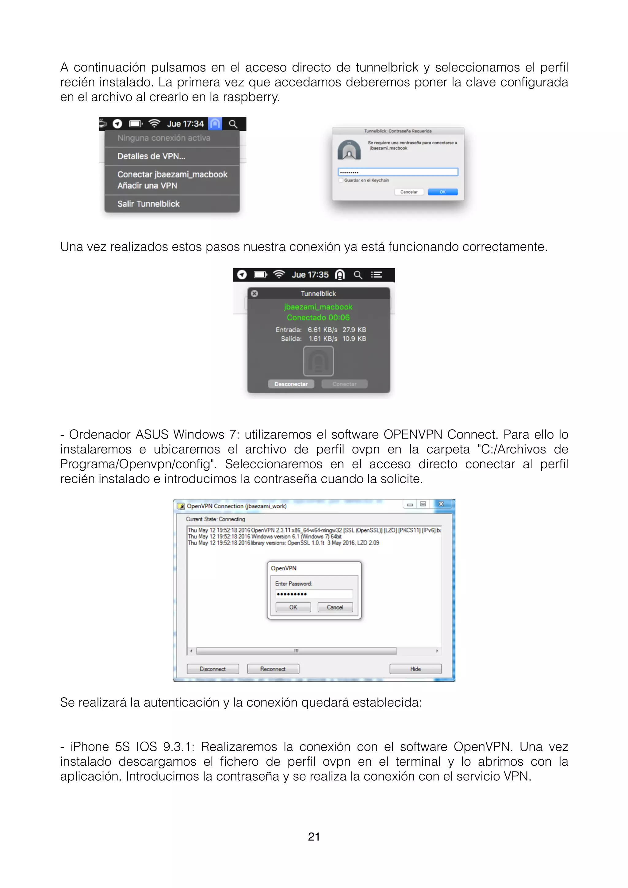 A continuación pulsamos en el acceso directo de tunnelbrick y seleccionamos el perﬁl
recién instalado. La primera vez que accedamos deberemos poner la clave conﬁgurada
en el archivo al crearlo en la raspberry.
Una vez realizados estos pasos nuestra conexión ya está funcionando correctamente.
- Ordenador ASUS Windows 7: utilizaremos el software OPENVPN Connect. Para ello lo
instalaremos e ubicaremos el archivo de perﬁl ovpn en la carpeta "C:/Archivos de
Programa/Openvpn/conﬁg". Seleccionaremos en el acceso directo conectar al perﬁl
recién instalado e introducimos la contraseña cuando la solicite.
Se realizará la autenticación y la conexión quedará establecida:
- iPhone 5S IOS 9.3.1: Realizaremos la conexión con el software OpenVPN. Una vez
instalado descargamos el ﬁchero de perﬁl ovpn en el terminal y lo abrimos con la
aplicación. Introducimos la contraseña y se realiza la conexión con el servicio VPN.
21
 