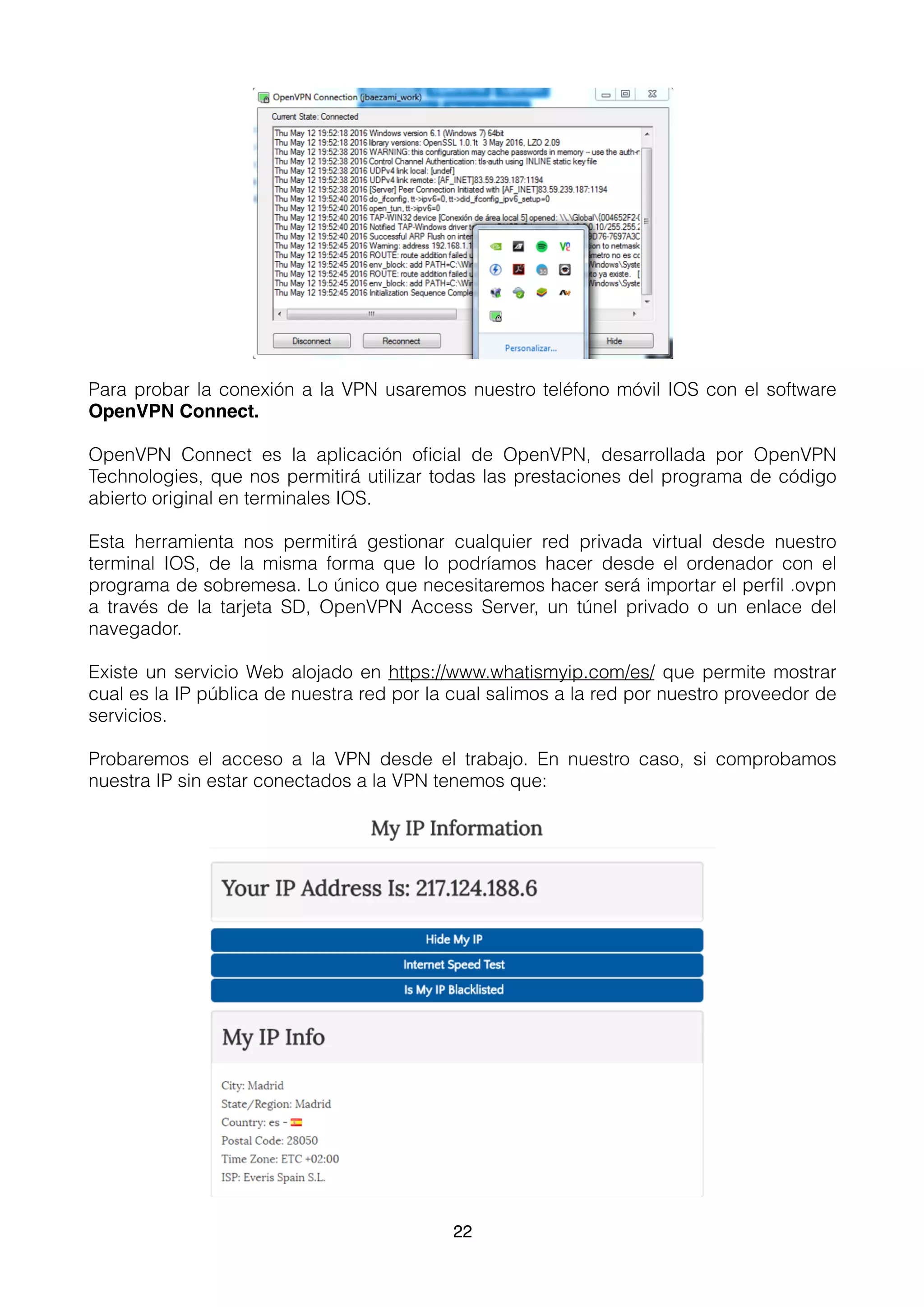 Para probar la conexión a la VPN usaremos nuestro teléfono móvil IOS con el software
OpenVPN Connect.
OpenVPN Connect es la aplicación oﬁcial de OpenVPN, desarrollada por OpenVPN
Technologies, que nos permitirá utilizar todas las prestaciones del programa de código
abierto original en terminales IOS.
Esta herramienta nos permitirá gestionar cualquier red privada virtual desde nuestro
terminal IOS, de la misma forma que lo podríamos hacer desde el ordenador con el
programa de sobremesa. Lo único que necesitaremos hacer será importar el perﬁl .ovpn
a través de la tarjeta SD, OpenVPN Access Server, un túnel privado o un enlace del
navegador.
Existe un servicio Web alojado en https://www.whatismyip.com/es/ que permite mostrar
cual es la IP pública de nuestra red por la cual salimos a la red por nuestro proveedor de
servicios.
Probaremos el acceso a la VPN desde el trabajo. En nuestro caso, si comprobamos
nuestra IP sin estar conectados a la VPN tenemos que:
22
 