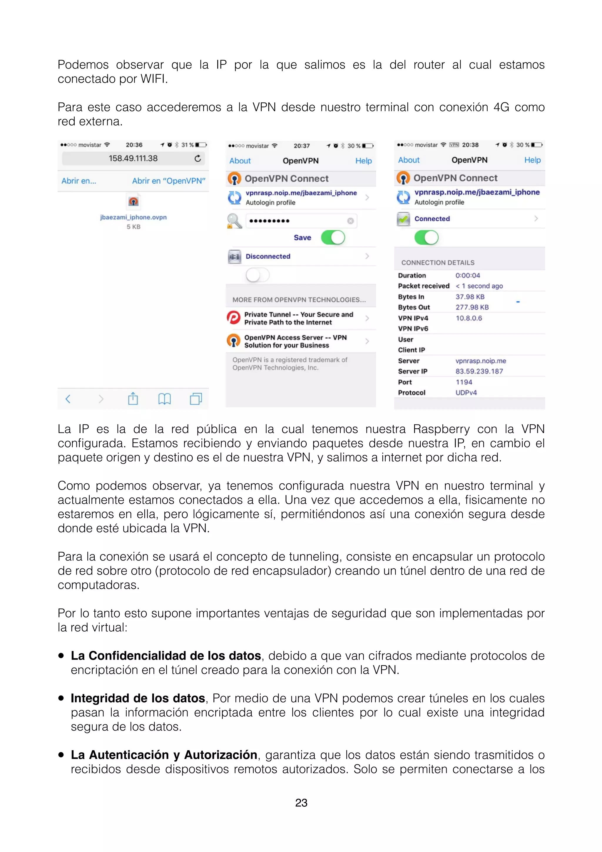 Podemos observar que la IP por la que salimos es la del router al cual estamos
conectado por WIFI.
Para este caso accederemos a la VPN desde nuestro terminal con conexión 4G como
red externa.
La IP es la de la red pública en la cual tenemos nuestra Raspberry con la VPN
conﬁgurada. Estamos recibiendo y enviando paquetes desde nuestra IP, en cambio el
paquete origen y destino es el de nuestra VPN, y salimos a internet por dicha red.
Como podemos observar, ya tenemos conﬁgurada nuestra VPN en nuestro terminal y
actualmente estamos conectados a ella. Una vez que accedemos a ella, ﬁsicamente no
estaremos en ella, pero lógicamente sí, permitiéndonos así una conexión segura desde
donde esté ubicada la VPN.
Para la conexión se usará el concepto de tunneling, consiste en encapsular un protocolo
de red sobre otro (protocolo de red encapsulador) creando un túnel dentro de una red de
computadoras.
Por lo tanto esto supone importantes ventajas de seguridad que son implementadas por
la red virtual:
• La Conﬁdencialidad de los datos, debido a que van cifrados mediante protocolos de
encriptación en el túnel creado para la conexión con la VPN.
• Integridad de los datos, Por medio de una VPN podemos crear túneles en los cuales
pasan la información encriptada entre los clientes por lo cual existe una integridad
segura de los datos.
• La Autenticación y Autorización, garantiza que los datos están siendo trasmitidos o
recibidos desde dispositivos remotos autorizados. Solo se permiten conectarse a los
23
 