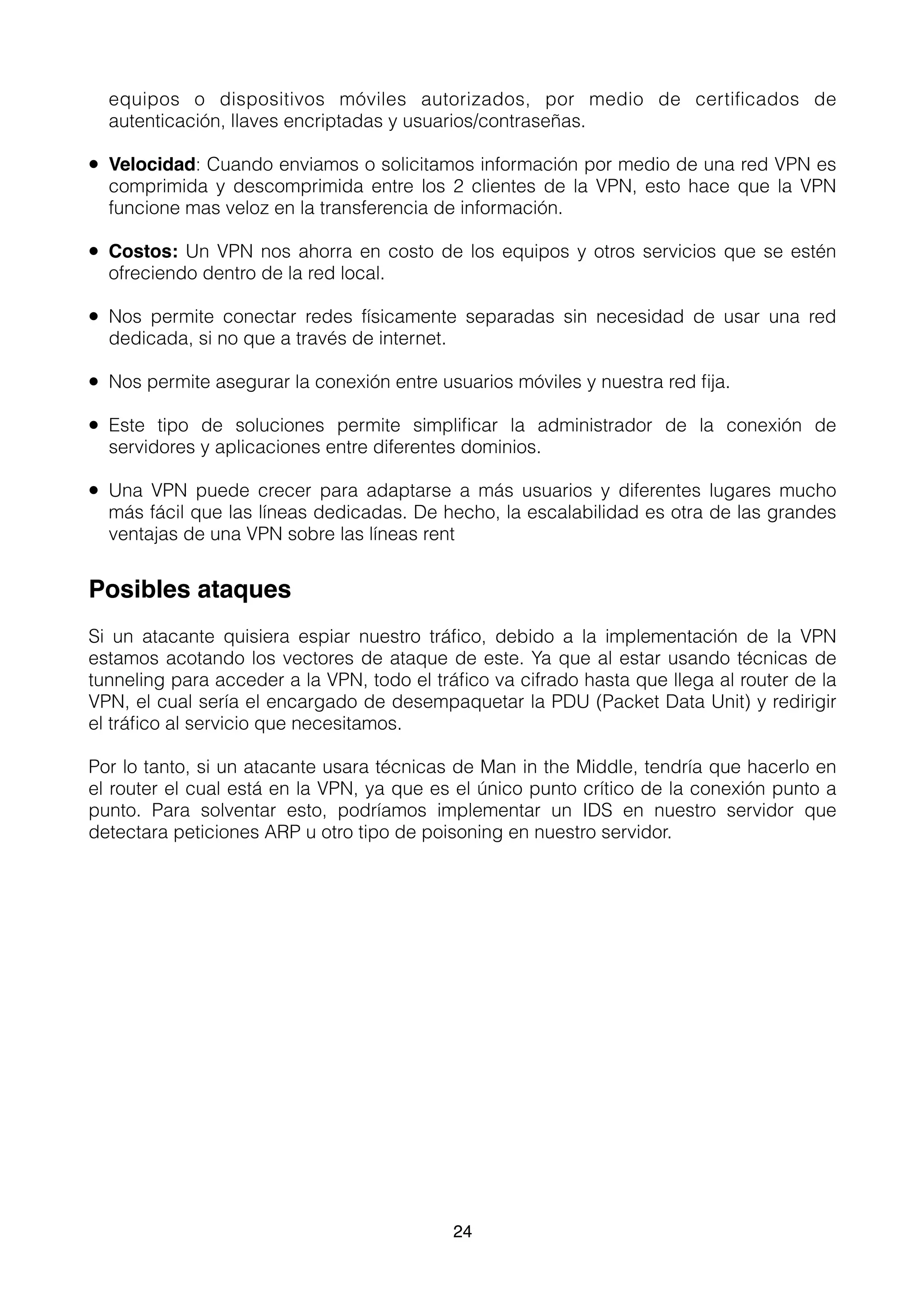 equipos o dispositivos móviles autorizados, por medio de certiﬁcados de
autenticación, llaves encriptadas y usuarios/contraseñas.
• Velocidad: Cuando enviamos o solicitamos información por medio de una red VPN es
comprimida y descomprimida entre los 2 clientes de la VPN, esto hace que la VPN
funcione mas veloz en la transferencia de información.
• Costos: Un VPN nos ahorra en costo de los equipos y otros servicios que se estén
ofreciendo dentro de la red local.
• Nos permite conectar redes físicamente separadas sin necesidad de usar una red
dedicada, si no que a través de internet.
• Nos permite asegurar la conexión entre usuarios móviles y nuestra red ﬁja.
• Este tipo de soluciones permite simpliﬁcar la administrador de la conexión de
servidores y aplicaciones entre diferentes dominios.
• Una VPN puede crecer para adaptarse a más usuarios y diferentes lugares mucho
más fácil que las líneas dedicadas. De hecho, la escalabilidad es otra de las grandes
ventajas de una VPN sobre las líneas rent
Posibles ataques
Si un atacante quisiera espiar nuestro tráﬁco, debido a la implementación de la VPN
estamos acotando los vectores de ataque de este. Ya que al estar usando técnicas de
tunneling para acceder a la VPN, todo el tráﬁco va cifrado hasta que llega al router de la
VPN, el cual sería el encargado de desempaquetar la PDU (Packet Data Unit) y redirigir
el tráﬁco al servicio que necesitamos.
Por lo tanto, si un atacante usara técnicas de Man in the Middle, tendría que hacerlo en
el router el cual está en la VPN, ya que es el único punto crítico de la conexión punto a
punto. Para solventar esto, podríamos implementar un IDS en nuestro servidor que
detectara peticiones ARP u otro tipo de poisoning en nuestro servidor. 
24
 