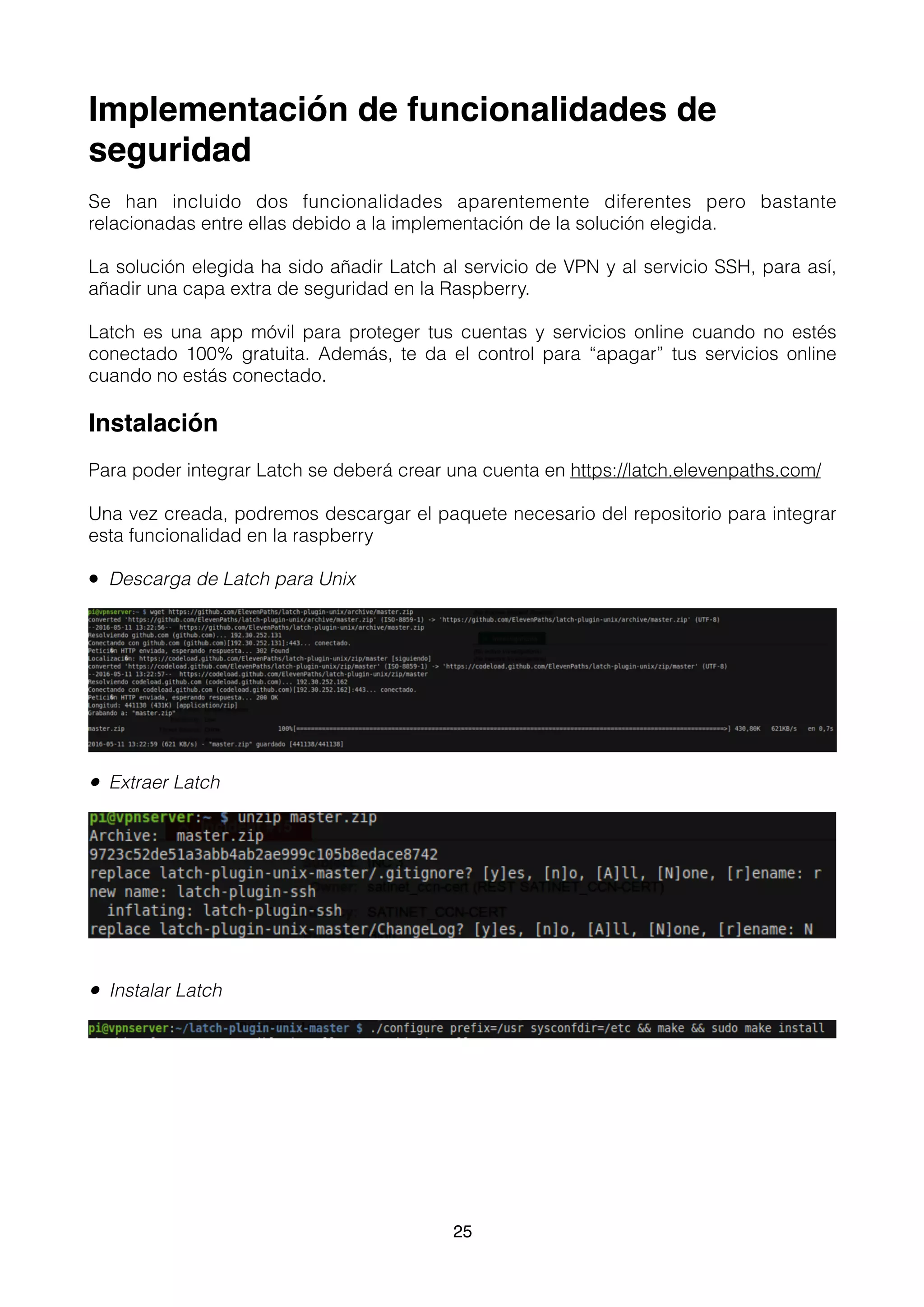 Implementación de funcionalidades de
seguridad
Se han incluido dos funcionalidades aparentemente diferentes pero bastante
relacionadas entre ellas debido a la implementación de la solución elegida.
La solución elegida ha sido añadir Latch al servicio de VPN y al servicio SSH, para así,
añadir una capa extra de seguridad en la Raspberry.
Latch es una app móvil para proteger tus cuentas y servicios online cuando no estés
conectado 100% gratuita. Además, te da el control para “apagar” tus servicios online
cuando no estás conectado.
Instalación
Para poder integrar Latch se deberá crear una cuenta en https://latch.elevenpaths.com/
Una vez creada, podremos descargar el paquete necesario del repositorio para integrar
esta funcionalidad en la raspberry
• Descarga de Latch para Unix
• Extraer Latch
• Instalar Latch 
25
 