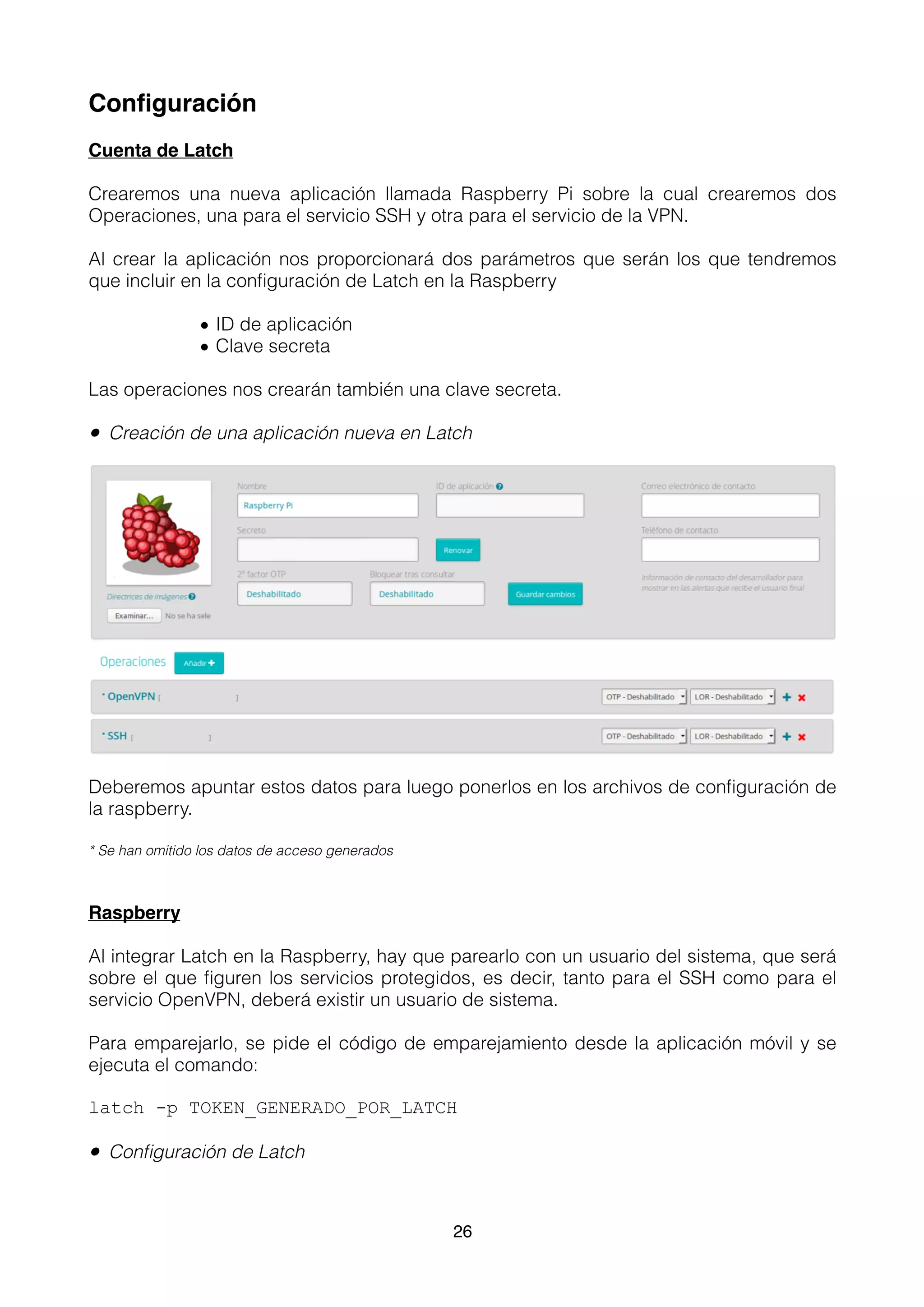 Conﬁguración
Cuenta de Latch
Crearemos una nueva aplicación llamada Raspberry Pi sobre la cual crearemos dos
Operaciones, una para el servicio SSH y otra para el servicio de la VPN.
Al crear la aplicación nos proporcionará dos parámetros que serán los que tendremos
que incluir en la conﬁguración de Latch en la Raspberry
• ID de aplicación
• Clave secreta
Las operaciones nos crearán también una clave secreta.
• Creación de una aplicación nueva en Latch
Deberemos apuntar estos datos para luego ponerlos en los archivos de conﬁguración de
la raspberry.
* Se han omitido los datos de acceso generados
Raspberry
Al integrar Latch en la Raspberry, hay que parearlo con un usuario del sistema, que será
sobre el que ﬁguren los servicios protegidos, es decir, tanto para el SSH como para el
servicio OpenVPN, deberá existir un usuario de sistema.
Para emparejarlo, se pide el código de emparejamiento desde la aplicación móvil y se
ejecuta el comando:
latch -p TOKEN_GENERADO_POR_LATCH
• Conﬁguración de Latch
26
 