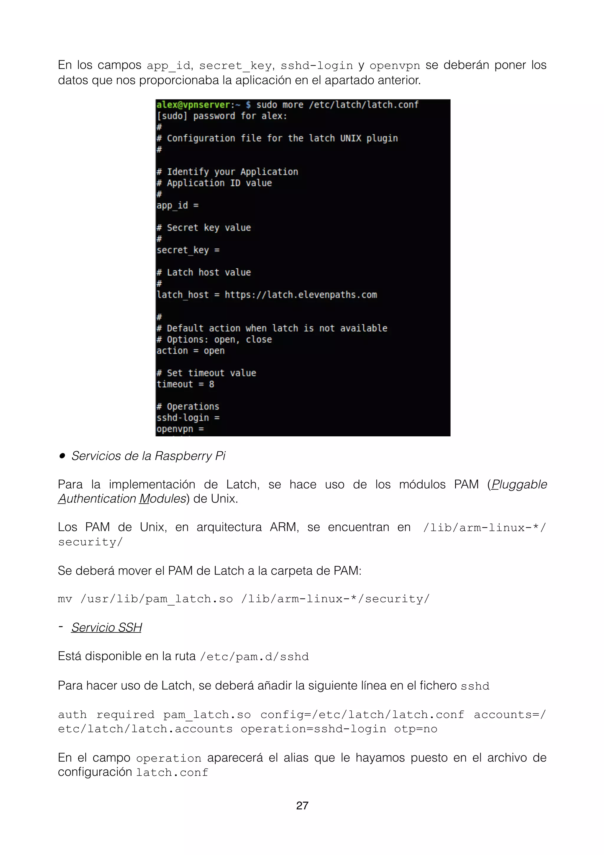 En los campos app_id, secret_key, sshd-login y openvpn se deberán poner los
datos que nos proporcionaba la aplicación en el apartado anterior.
• Servicios de la Raspberry Pi
Para la implementación de Latch, se hace uso de los módulos PAM (Pluggable
Authentication Modules) de Unix.
Los PAM de Unix, en arquitectura ARM, se encuentran en /lib/arm-linux-*/
security/
Se deberá mover el PAM de Latch a la carpeta de PAM:
mv /usr/lib/pam_latch.so /lib/arm-linux-*/security/
- Servicio SSH
Está disponible en la ruta /etc/pam.d/sshd
Para hacer uso de Latch, se deberá añadir la siguiente línea en el ﬁchero sshd
auth required pam_latch.so config=/etc/latch/latch.conf accounts=/
etc/latch/latch.accounts operation=sshd-login otp=no
En el campo operation aparecerá el alias que le hayamos puesto en el archivo de
conﬁguración latch.conf
27
 