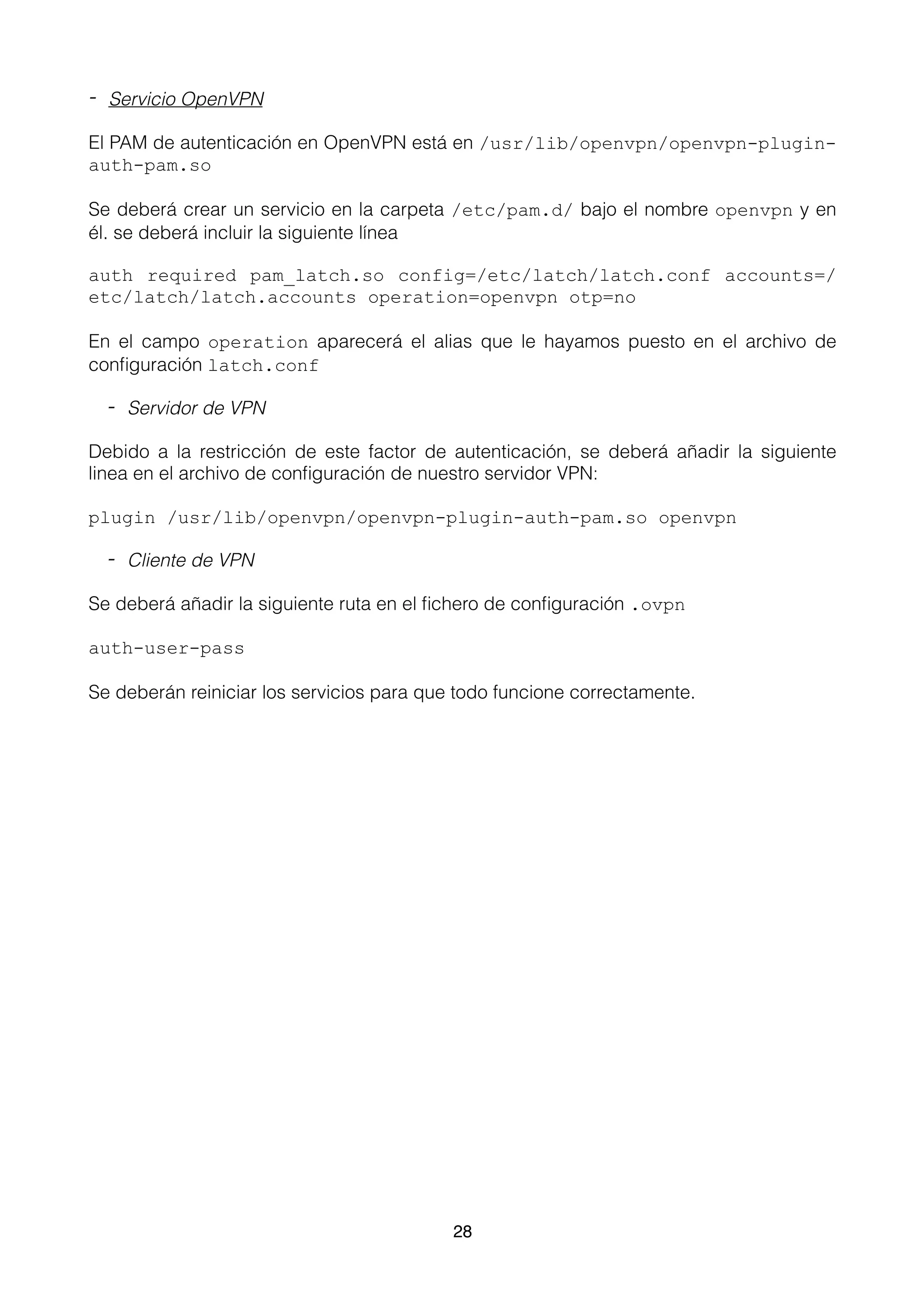- Servicio OpenVPN
El PAM de autenticación en OpenVPN está en /usr/lib/openvpn/openvpn-plugin-
auth-pam.so
Se deberá crear un servicio en la carpeta /etc/pam.d/ bajo el nombre openvpn y en
él. se deberá incluir la siguiente línea
auth required pam_latch.so config=/etc/latch/latch.conf accounts=/
etc/latch/latch.accounts operation=openvpn otp=no
En el campo operation aparecerá el alias que le hayamos puesto en el archivo de
conﬁguración latch.conf
- Servidor de VPN
Debido a la restricción de este factor de autenticación, se deberá añadir la siguiente
linea en el archivo de conﬁguración de nuestro servidor VPN:
plugin /usr/lib/openvpn/openvpn-plugin-auth-pam.so openvpn
- Cliente de VPN
Se deberá añadir la siguiente ruta en el ﬁchero de conﬁguración .ovpn
auth-user-pass
Se deberán reiniciar los servicios para que todo funcione correctamente. 
28
 