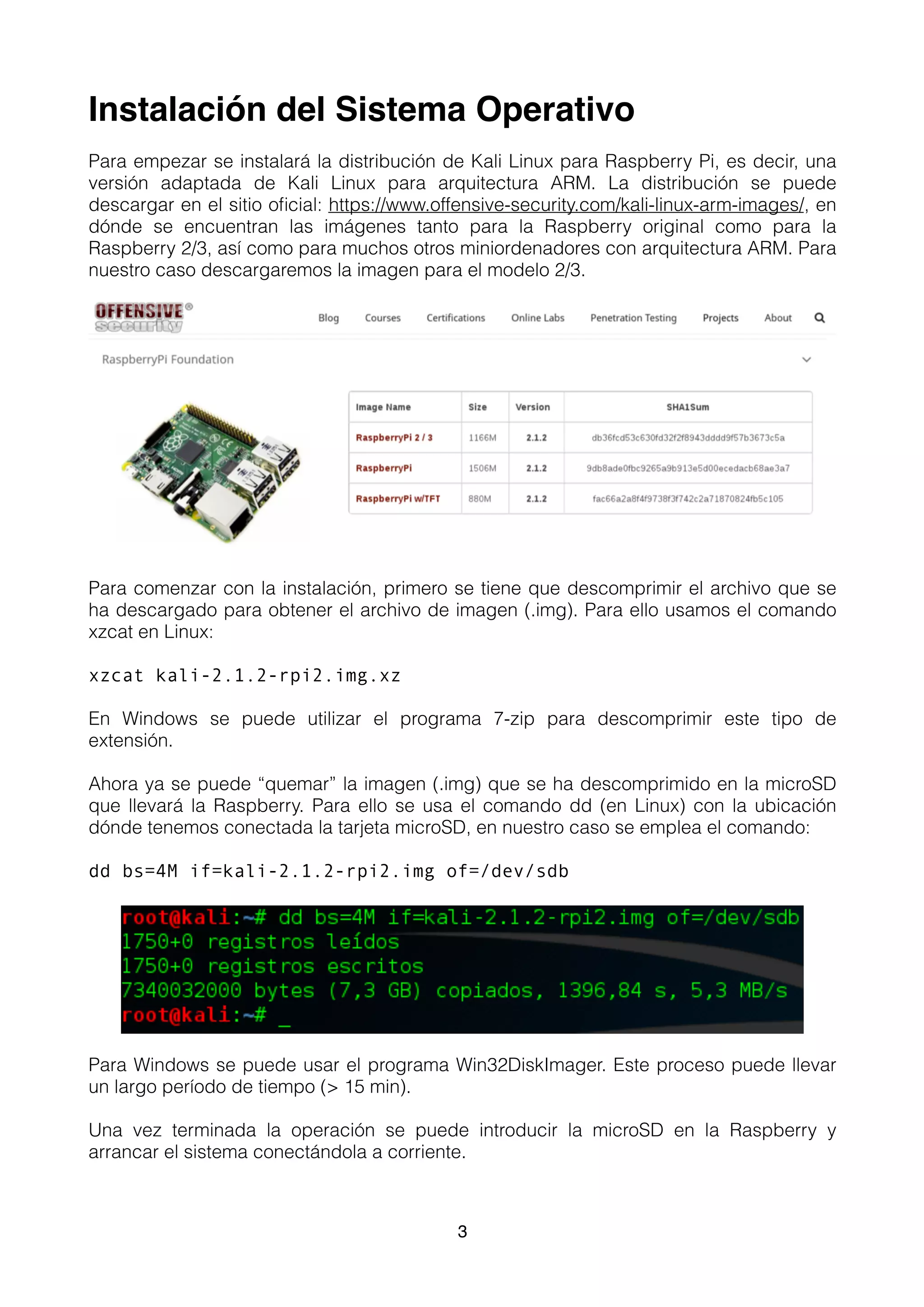 Instalación del Sistema Operativo
Para empezar se instalará la distribución de Kali Linux para Raspberry Pi, es decir, una
versión adaptada de Kali Linux para arquitectura ARM. La distribución se puede
descargar en el sitio oﬁcial: https://www.offensive-security.com/kali-linux-arm-images/, en
dónde se encuentran las imágenes tanto para la Raspberry original como para la
Raspberry 2/3, así como para muchos otros miniordenadores con arquitectura ARM. Para
nuestro caso descargaremos la imagen para el modelo 2/3.
Para comenzar con la instalación, primero se tiene que descomprimir el archivo que se
ha descargado para obtener el archivo de imagen (.img). Para ello usamos el comando
xzcat en Linux:
xzcat kali-2.1.2-rpi2.img.xz
En Windows se puede utilizar el programa 7-zip para descomprimir este tipo de
extensión.
Ahora ya se puede “quemar” la imagen (.img) que se ha descomprimido en la microSD
que llevará la Raspberry. Para ello se usa el comando dd (en Linux) con la ubicación
dónde tenemos conectada la tarjeta microSD, en nuestro caso se emplea el comando:
dd bs=4M if=kali-2.1.2-rpi2.img of=/dev/sdb
Para Windows se puede usar el programa Win32DiskImager. Este proceso puede llevar
un largo período de tiempo (> 15 min).
Una vez terminada la operación se puede introducir la microSD en la Raspberry y
arrancar el sistema conectándola a corriente. 
3
 