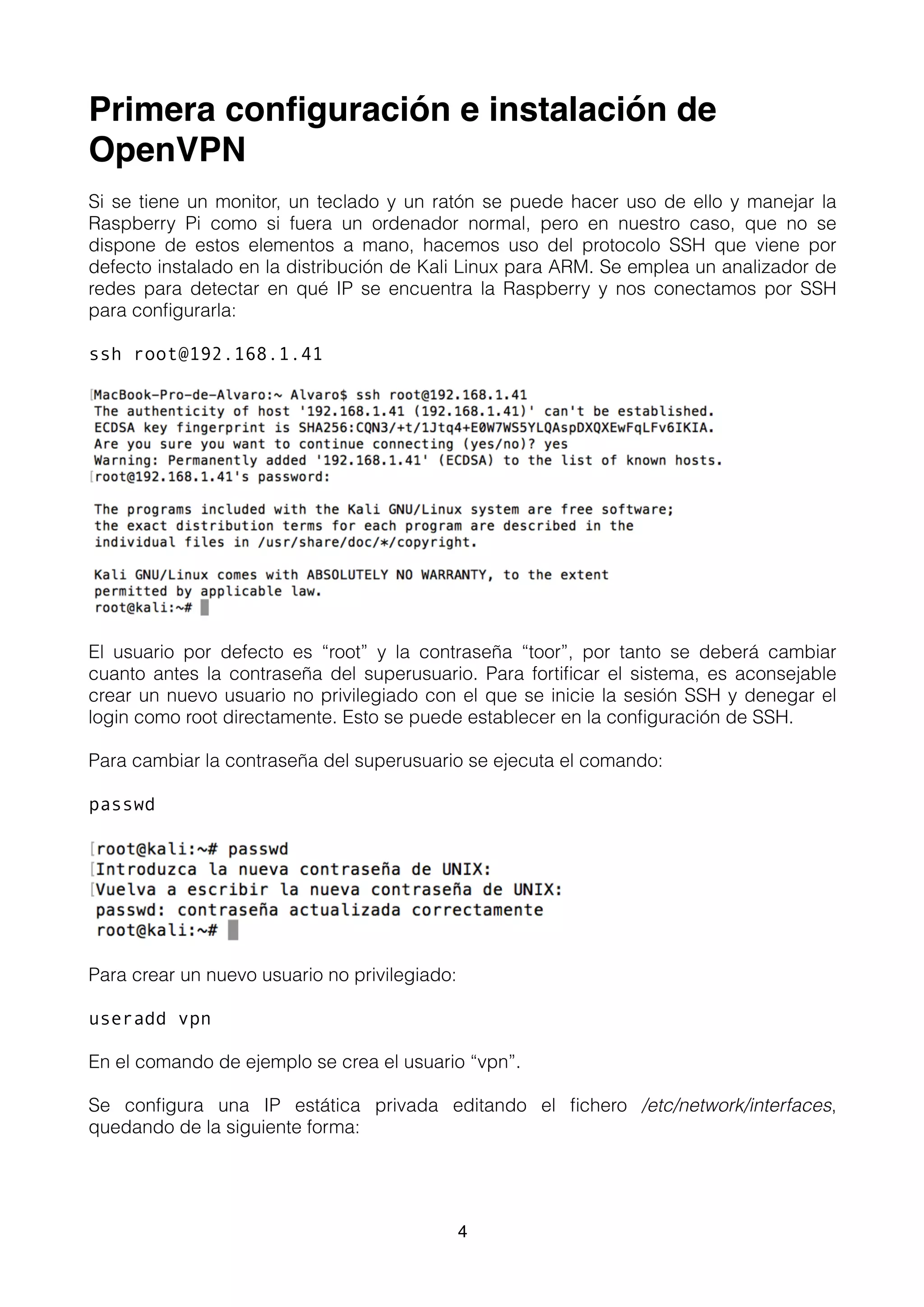 Primera conﬁguración e instalación de
OpenVPN
Si se tiene un monitor, un teclado y un ratón se puede hacer uso de ello y manejar la
Raspberry Pi como si fuera un ordenador normal, pero en nuestro caso, que no se
dispone de estos elementos a mano, hacemos uso del protocolo SSH que viene por
defecto instalado en la distribución de Kali Linux para ARM. Se emplea un analizador de
redes para detectar en qué IP se encuentra la Raspberry y nos conectamos por SSH
para conﬁgurarla:
ssh root@192.168.1.41
El usuario por defecto es “root” y la contraseña “toor”, por tanto se deberá cambiar
cuanto antes la contraseña del superusuario. Para fortiﬁcar el sistema, es aconsejable
crear un nuevo usuario no privilegiado con el que se inicie la sesión SSH y denegar el
login como root directamente. Esto se puede establecer en la conﬁguración de SSH.
Para cambiar la contraseña del superusuario se ejecuta el comando:
passwd
Para crear un nuevo usuario no privilegiado:
useradd vpn
En el comando de ejemplo se crea el usuario “vpn”.
Se conﬁgura una IP estática privada editando el ﬁchero /etc/network/interfaces,
quedando de la siguiente forma:
4
 