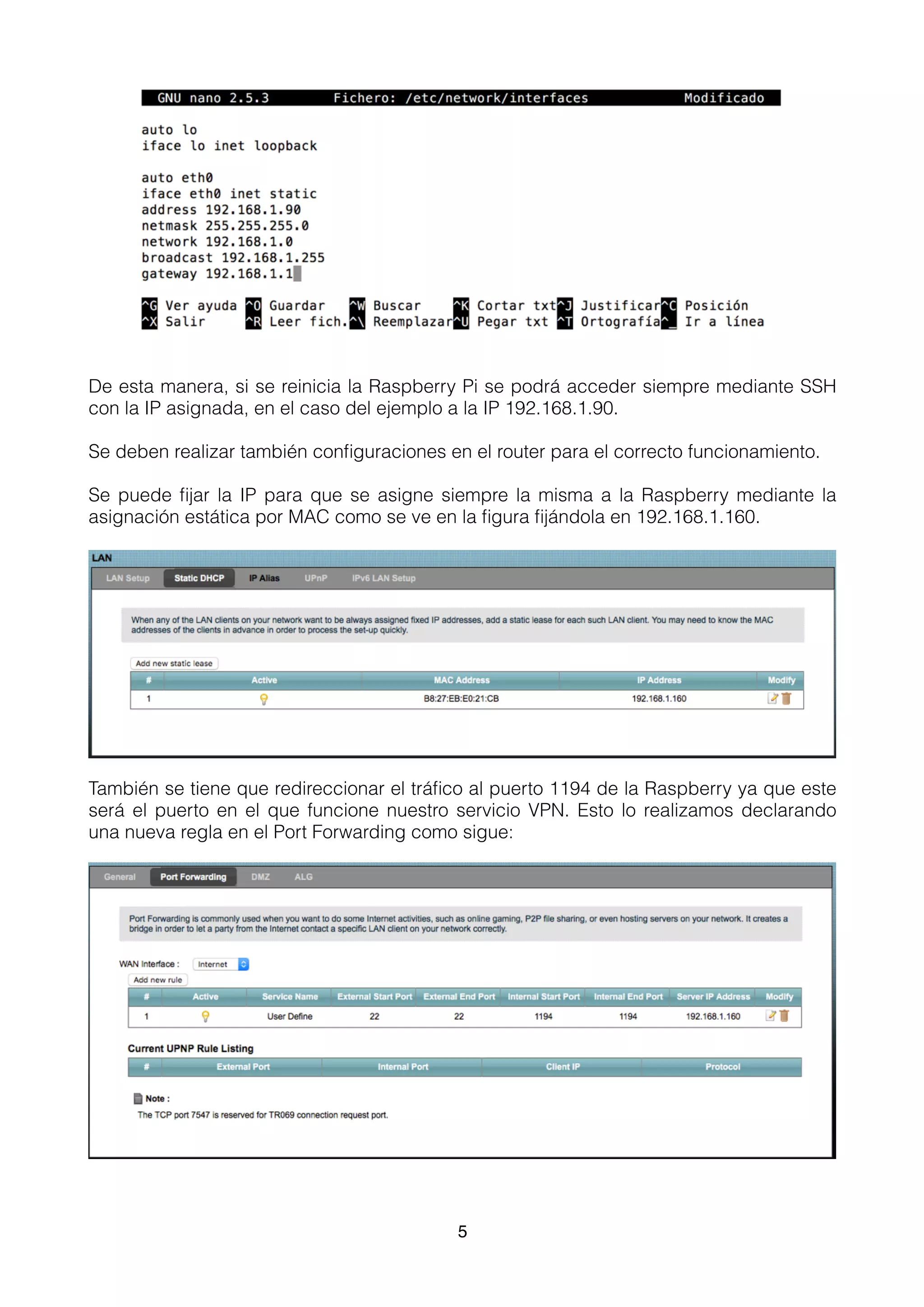 De esta manera, si se reinicia la Raspberry Pi se podrá acceder siempre mediante SSH
con la IP asignada, en el caso del ejemplo a la IP 192.168.1.90.
Se deben realizar también conﬁguraciones en el router para el correcto funcionamiento.
Se puede ﬁjar la IP para que se asigne siempre la misma a la Raspberry mediante la
asignación estática por MAC como se ve en la ﬁgura ﬁjándola en 192.168.1.160.
También se tiene que redireccionar el tráﬁco al puerto 1194 de la Raspberry ya que este
será el puerto en el que funcione nuestro servicio VPN. Esto lo realizamos declarando
una nueva regla en el Port Forwarding como sigue:
5
 