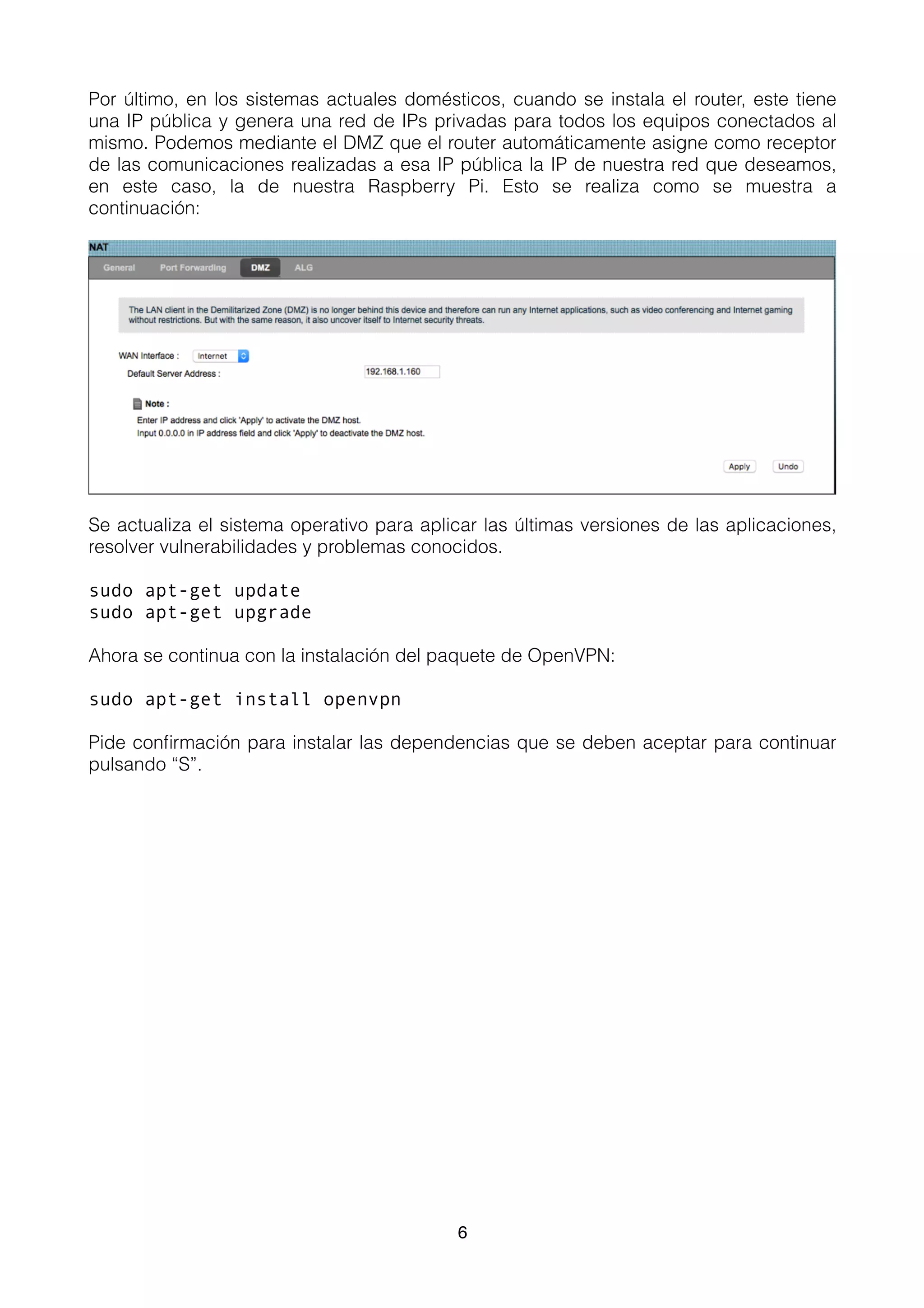 Por último, en los sistemas actuales domésticos, cuando se instala el router, este tiene
una IP pública y genera una red de IPs privadas para todos los equipos conectados al
mismo. Podemos mediante el DMZ que el router automáticamente asigne como receptor
de las comunicaciones realizadas a esa IP pública la IP de nuestra red que deseamos,
en este caso, la de nuestra Raspberry Pi. Esto se realiza como se muestra a
continuación:
Se actualiza el sistema operativo para aplicar las últimas versiones de las aplicaciones,
resolver vulnerabilidades y problemas conocidos.
sudo apt-get update
sudo apt-get upgrade
Ahora se continua con la instalación del paquete de OpenVPN:
sudo apt-get install openvpn
Pide conﬁrmación para instalar las dependencias que se deben aceptar para continuar
pulsando “S”. 
6
 