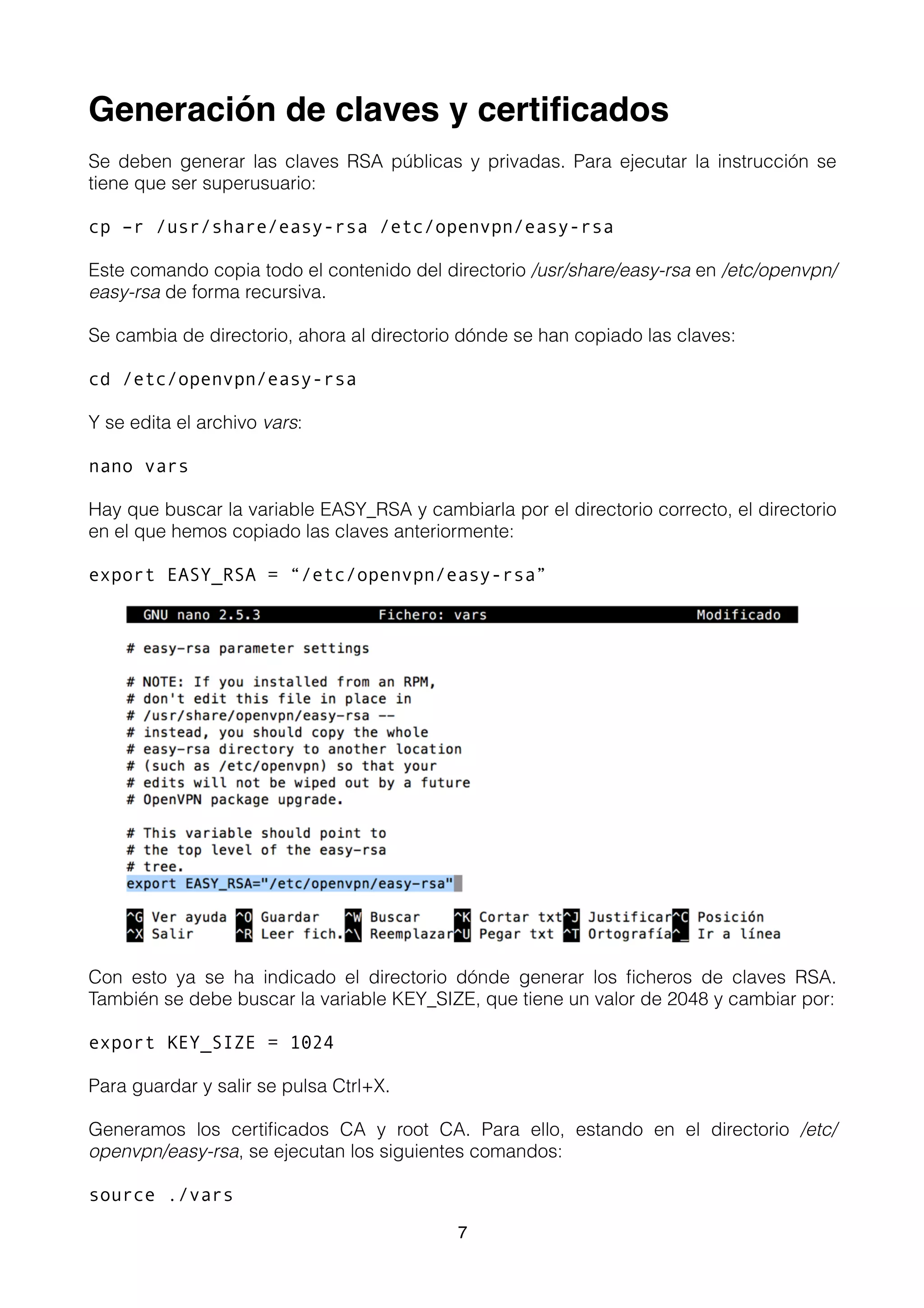 Generación de claves y certiﬁcados
Se deben generar las claves RSA públicas y privadas. Para ejecutar la instrucción se
tiene que ser superusuario:
cp –r /usr/share/easy-rsa /etc/openvpn/easy-rsa
Este comando copia todo el contenido del directorio /usr/share/easy-rsa en /etc/openvpn/
easy-rsa de forma recursiva.
Se cambia de directorio, ahora al directorio dónde se han copiado las claves:
cd /etc/openvpn/easy-rsa
Y se edita el archivo vars:
nano vars
Hay que buscar la variable EASY_RSA y cambiarla por el directorio correcto, el directorio
en el que hemos copiado las claves anteriormente:
export EASY_RSA = “/etc/openvpn/easy-rsa”
Con esto ya se ha indicado el directorio dónde generar los ﬁcheros de claves RSA.
También se debe buscar la variable KEY_SIZE, que tiene un valor de 2048 y cambiar por:
export KEY_SIZE = 1024
Para guardar y salir se pulsa Ctrl+X.
Generamos los certiﬁcados CA y root CA. Para ello, estando en el directorio /etc/
openvpn/easy-rsa, se ejecutan los siguientes comandos:
source ./vars
7
 
