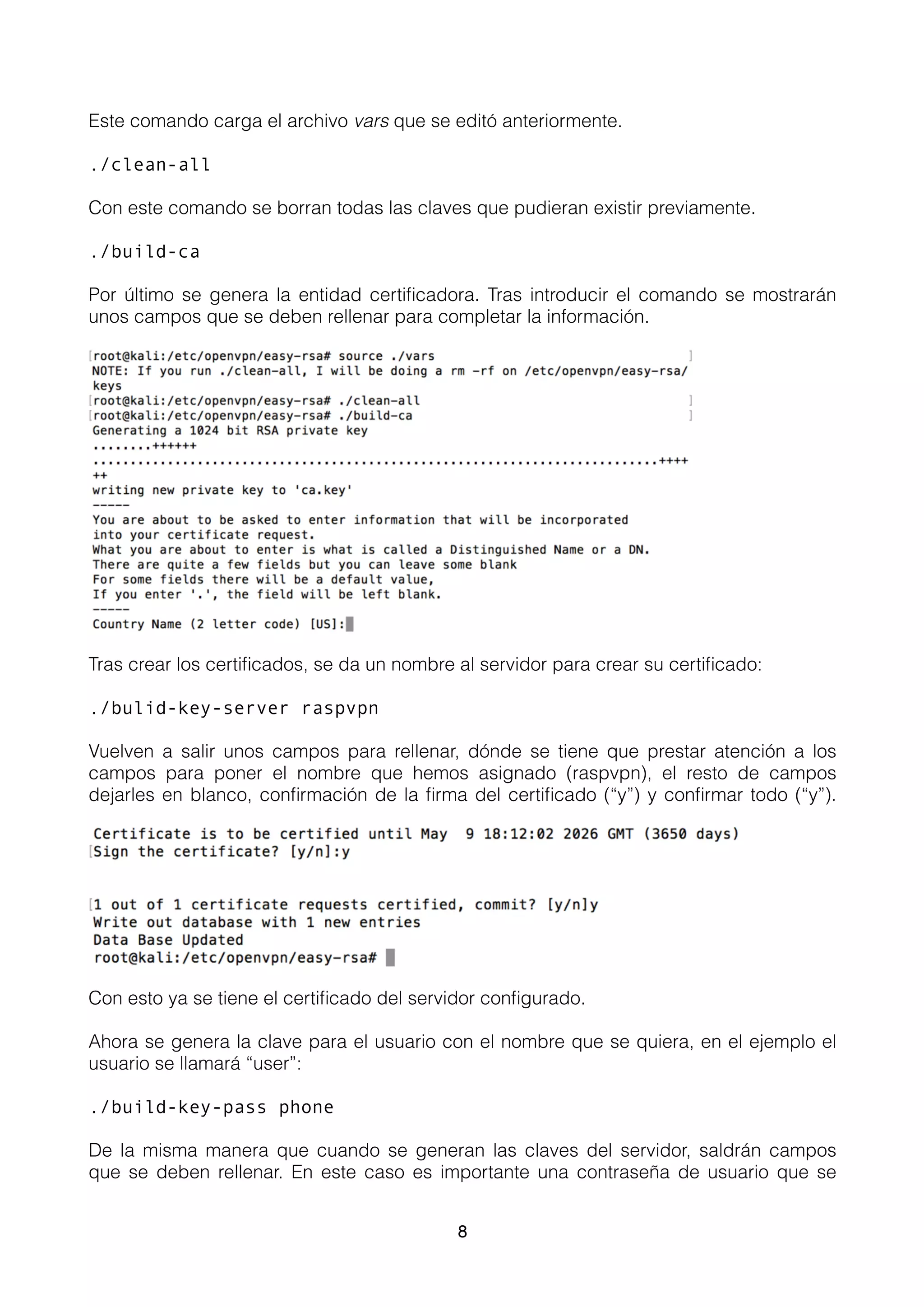 Este comando carga el archivo vars que se editó anteriormente.
./clean-all
Con este comando se borran todas las claves que pudieran existir previamente.
./build-ca
Por último se genera la entidad certiﬁcadora. Tras introducir el comando se mostrarán
unos campos que se deben rellenar para completar la información.
Tras crear los certiﬁcados, se da un nombre al servidor para crear su certiﬁcado:
./bulid-key-server raspvpn
Vuelven a salir unos campos para rellenar, dónde se tiene que prestar atención a los
campos para poner el nombre que hemos asignado (raspvpn), el resto de campos
dejarles en blanco, conﬁrmación de la ﬁrma del certiﬁcado (“y”) y conﬁrmar todo (“y”).
Con esto ya se tiene el certiﬁcado del servidor conﬁgurado.
Ahora se genera la clave para el usuario con el nombre que se quiera, en el ejemplo el
usuario se llamará “user”:
./build-key-pass phone
De la misma manera que cuando se generan las claves del servidor, saldrán campos
que se deben rellenar. En este caso es importante una contraseña de usuario que se
8
 